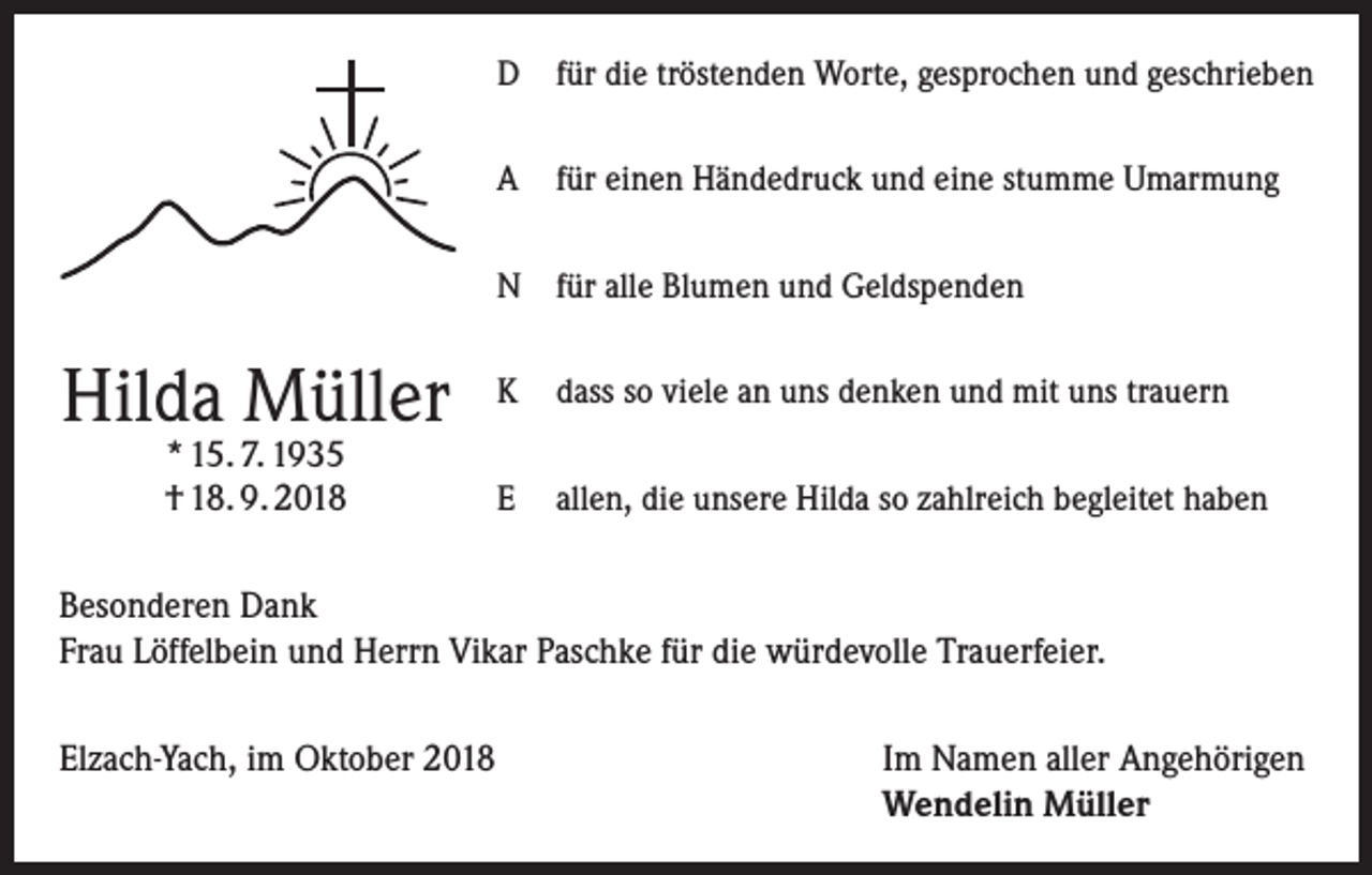 <p>D für die tröstenden Worte, gesprochen und geschrieben<br />A für einen Händedruck und eine stumme Umarmung<br />N für alle Blumen und Geldspenden</p><p>Hilda Müller<br />* 15. 7. 1935<br />† 18. 9. 2018</p><p>K dass so viele an uns denken und mit uns trauern<br />E allen, die unsere Hilda so zahlreich begleitet haben</p><p>Besonderen Dank<br />Frau Löffelbein und Herrn Vikar Paschke für die würdevolle Trauerfeier.<br />Elzach-Yach, im Oktober 2018</p><p>Im Namen aller Angehörigen<br />Wendelin Müller</p>