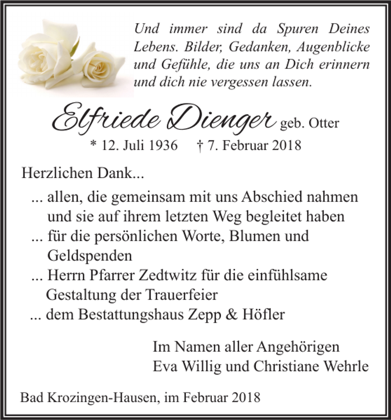 <p>U n d i immer<br />Und<br />m m er sisind<br />n d dda<br />a SSpuren<br />p ur e n DDeines<br />ei n es<br />LLebens.<br />e b e ns. Bilder,<br />Bil d er, Gedanken,<br />G e d a n k e n, Augenblicke<br />A u g e n bli c k e<br />uund<br />n d Gefühle,<br />G ef ü hl e, di<br />e uuns<br />ns aan<br />n Dich<br />Di c h eri<br />n n er n<br />die<br />erinnern<br />uund<br />n d di<br />c h ni<br />e vvergessen<br />er g ess e n llassen.<br />ass e n.<br />dich<br />nie</p><p>Elfriede<br />Elfrie<br />de Dienger<br />Die nger<br />** 112.<br />2. JJuli<br />uli 11</p><p>g e b. Otter<br />geb.<br />Ott er<br />†† 7.<br />7. Februar<br />F e br u ar 22</p><p>HHerzlichen<br />er zli c h e n DDank...<br />a n k...<br />... allen,<br />all e n, die<br />di e gemeinsam<br />g e m ei ns a m mit<br />mit uns<br />u ns Abschied<br />A bs c hi e d nahmen<br />na h me n<br />und<br />u n d sie<br />si e auf<br />a uf ihrem<br />i hr e m letzten<br />l et zt e n Weg<br />We g begleitet<br />b e gl eit et haben<br />ha be n<br />... für<br />f ür die<br />di e persönlichen<br />p ers ö nli c h e n Worte,<br />W ort e, Blumen<br />Bl u m e n und<br />und<br />Geldspenden<br />G el ds p e n d e n<br />... Herrn<br />H err n Pfarrer<br />Pf arr er Zedtwitz<br />Z e dt wit z für<br />f ür die<br />di e einfühlsame<br />ei nf ü hls a m e<br />Gestaltung<br />G est alt u n g der<br />d er Trauerfeier<br />Tr a u erf ei er<br />... dem<br />d e m Bestattungshaus<br />B est att u n gs h a us Zepp<br />Z e p p &amp;&amp; Höfler<br />H öfl er<br />I m Namen<br />Im<br />N a m e n aller<br />all er Angehörigen<br />A n g e h öri g e n<br />EEva<br />v a Willig<br />Willi g uund<br />n d Christiane<br />C hristi a n e Wehrle<br />We hrl e<br />BBad<br />a d Krozingen-Hausen,<br />Kr o zi n g e n- H a us e n, i im<br />m FFebruar<br />e br u ar 22</p>