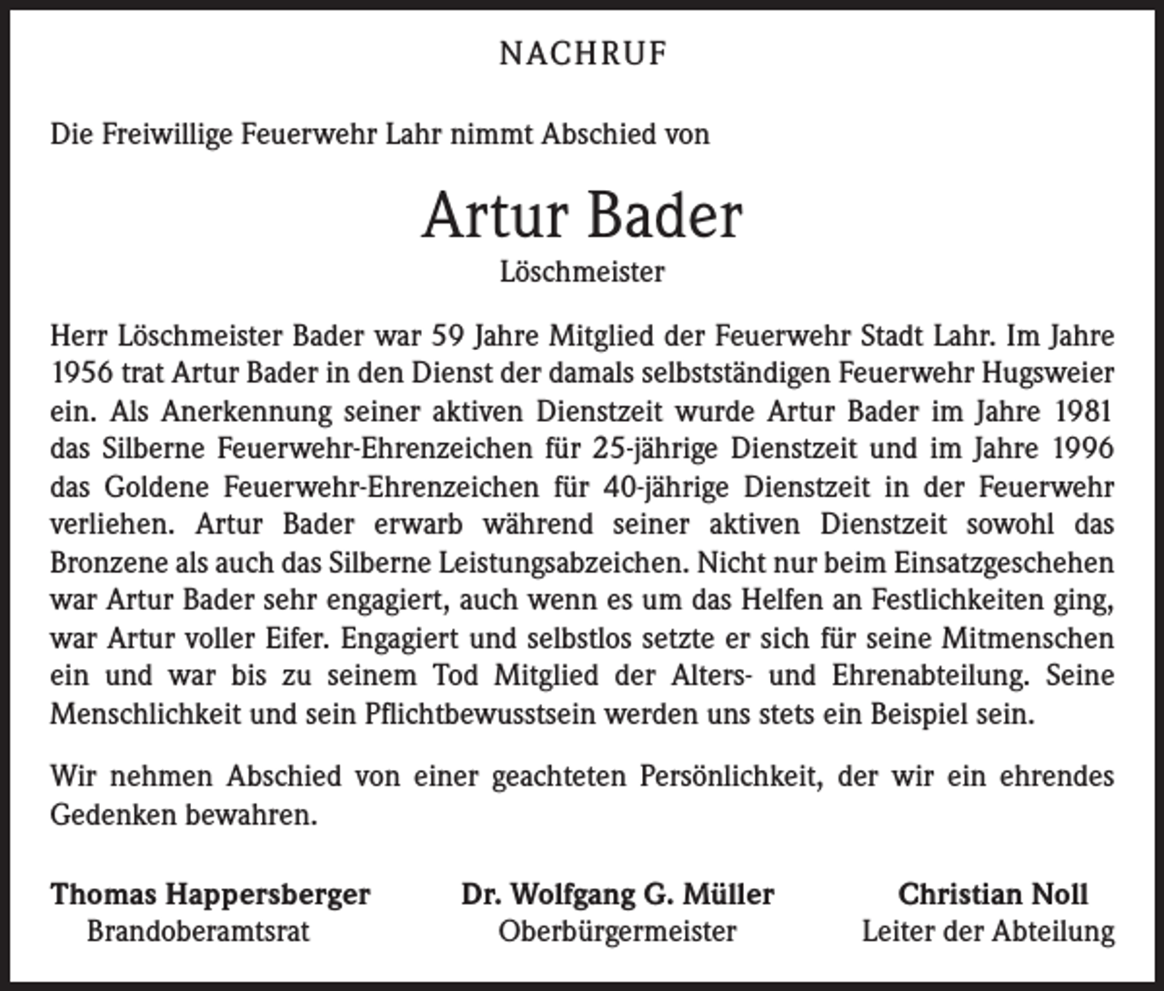 <p>NACHRUF<br />Die Freiwillige Feuerwehr Lahr nimmt Abschied von</p><p>Artur Bader<br />Löschmeister<br />Herr Löschmeister Bader war 59 Jahre Mitglied der Feuerwehr Stadt Lahr. Im Jahre<br />1956 trat Artur Bader in den Dienst der damals selbstständigen Feuerwehr Hugsweier<br />ein. Als Anerkennung seiner aktiven Dienstzeit wurde Artur Bader im Jahre 1981<br />das Silberne Feuerwehr-Ehrenzeichen für 25-jährige Dienstzeit und im Jahre 1996<br />das Goldene Feuerwehr-Ehren­zeichen für 40-jährige Dienstzeit in der Feuerwehr<br />­ver­liehen. Artur Bader erwarb während seiner aktiven Dienstzeit sowohl das<br />Bronzene als auch das Silberne Leistungsabzeichen. Nicht nur beim Einsatzgeschehen<br />war Artur Bader sehr engagiert, auch wenn es um das Helfen an Festlichkeiten ging,<br />war Artur voller Eifer. Engagiert und selbstlos setzte er sich für seine Mitmenschen<br />ein und war bis zu seinem Tod Mitglied der Alters- und Ehrenabteilung. Seine<br />Menschlichkeit und sein Pflichtbewusstsein werden uns stets ein Beispiel sein.<br />Wir nehmen Abschied von einer geachteten Persönlichkeit, der wir ein ehrendes<br />­Gedenken bewahren.<br />homas Happersberger<br />T<br />Brandoberamtsrat</p><p>Dr. Wolfgang G. Müller<br />Oberbürgermeister</p><p>Christian Noll<br />Leiter der Abteilung</p>