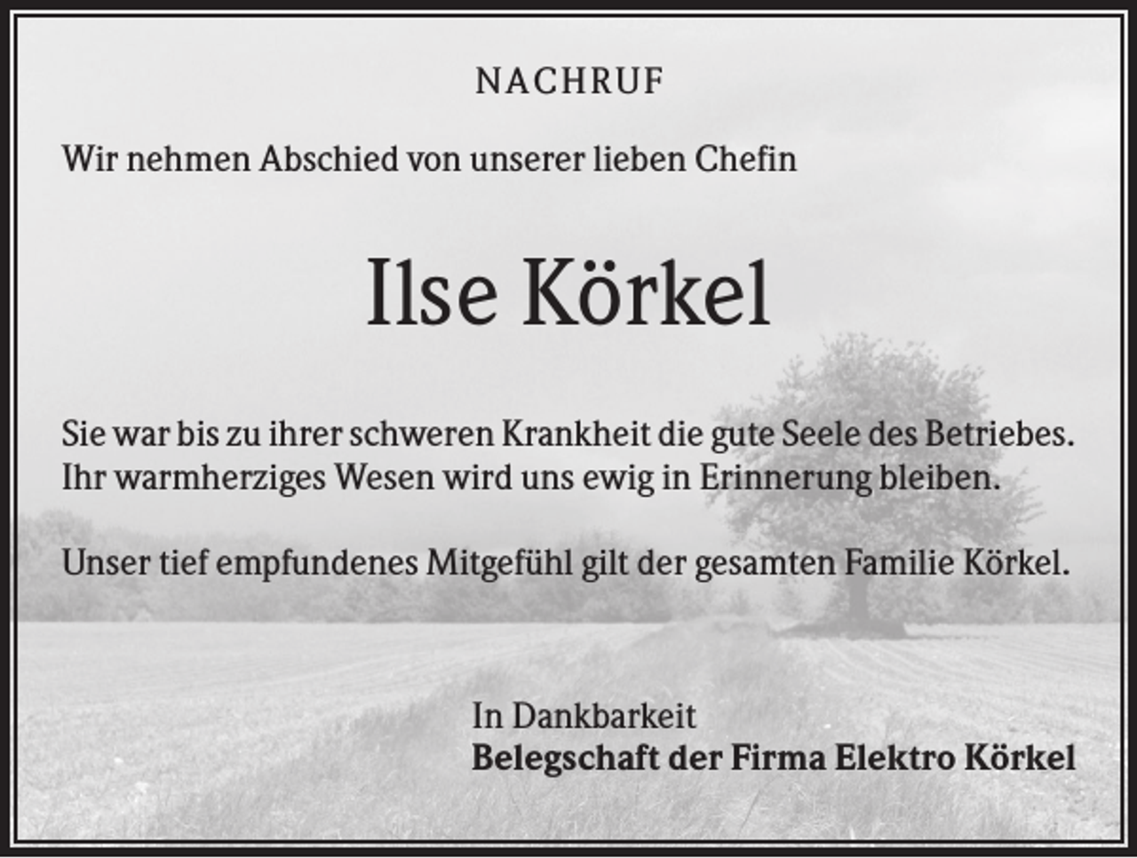 <p>NACHR U F<br />Wir nehmen Abschied von unserer lieben Chefin</p><p>Ilse Körkel<br />Sie war bis zu ihrer schweren Krankheit die gute Seele des Betriebes.<br />Ihr warmherziges Wesen wird uns ewig in Erinnerung bleiben.<br />Unser tief empfundenes Mitgefühl gilt der gesamten Familie Körkel.</p><p>In Dankbarkeit<br />Belegschaft der Firma Elektro Körkel</p>