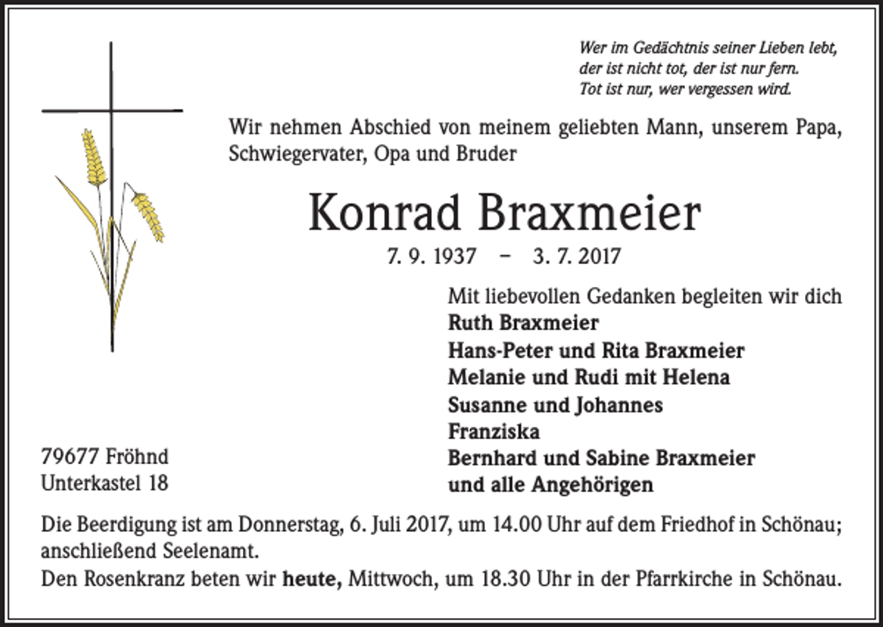 <p>Wer im Gedächtnis seiner Lieben lebt,<br />der ist nicht tot, der ist nur fern.<br />Tot ist nur, wer vergessen wird.</p><p>Wir nehmen Abschied von meinem geliebten Mann, unserem Papa,<br />Schwiegervater, Opa und Bruder</p><p>Konrad Braxmeier<br />7. 9. 1937 – 3. 7. 2019677 Fröhnd<br />Unterkastel 18</p><p>Mit liebevollen Gedanken begleiten wir dich<br />Ruth Braxmeier<br />Hans-Peter und Rita Braxmeier<br />Melanie und Rudi mit Helena<br />Susanne und Johannes<br />Franziska<br />Bernhard und Sabine Braxmeier<br />und alle Angehörigen</p><p>Die Beerdigung ist am Donnerstag, 6. Juli 2017, um 14.00 Uhr auf dem Friedhof in Schönau;<br />anschließend Seelenamt.<br />Den Rosenkranz beten wir heute, Mittwoch, um 18.30 Uhr in der Pfarrkirche in Schönau.</p>