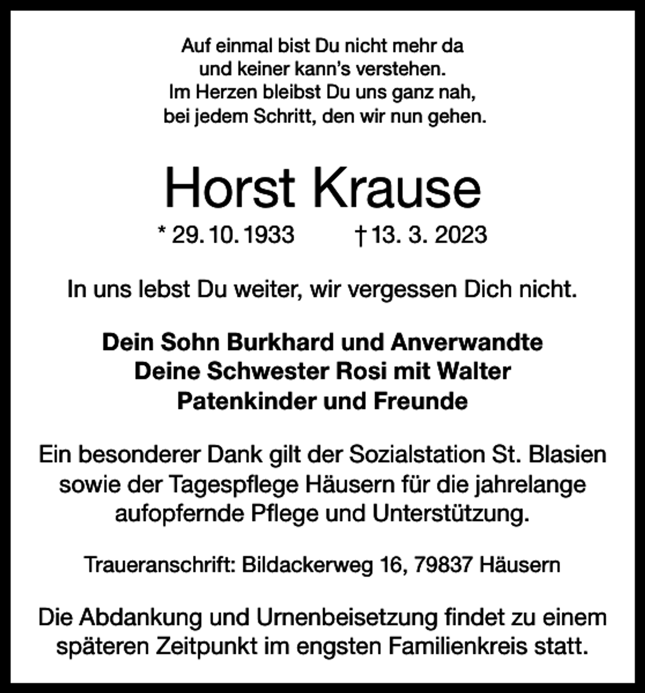 <p>Auf einmal bist Du nicht mehr da<br />und keiner kann’s verstehen.<br />Im Herzen bleibst Du uns ganz nah,<br />bei jedem Schritt, den wir nun gehen.</p><p>Horst Krause<br />* 29. 10. 1933</p><p>† 13. 3. 2023</p><p>In uns lebst Du weiter, wir vergessen Dich nicht.<br />Dein Sohn Burkhard und Anverwandte<br />Deine Schwester Rosi mit Walter<br />Patenkinder und Freunde<br />Ein besonderer Dank gilt der Sozialstation St. Blasien<br />sowie der Tagespflege Häusern für die jahrelange<br />aufopfernde Pflege und Unterstützung.<br />Traueranschrift: Bildackerweg 16, 79837 Häusern</p><p>Die Abdankung und Urnenbeisetzung findet zu einem<br />späteren Zeitpunkt im engsten Familienkreis statt.</p>