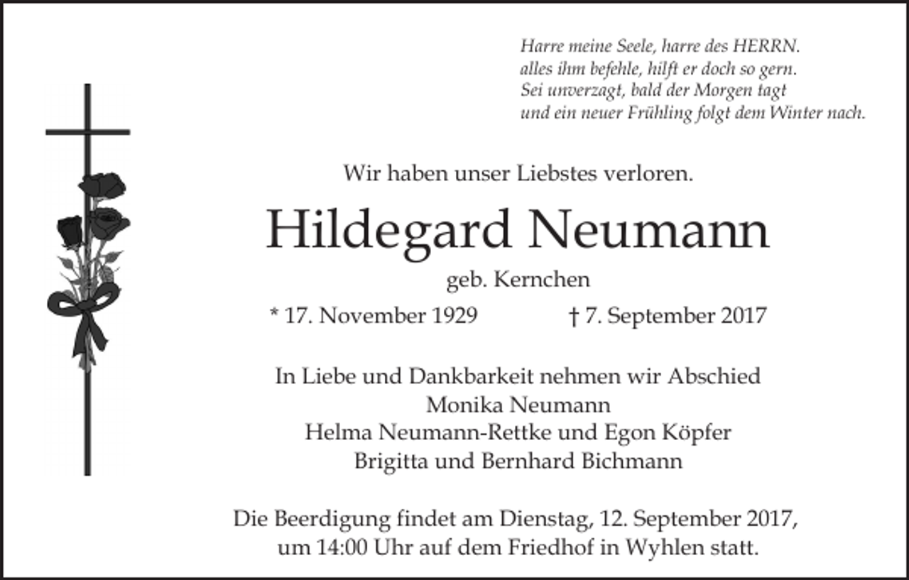 <p>Harre<br />meine<br />Seele,hharre<br />des HERRN.<br />H arre mei<br />ne Seele,<br />arre des<br />H E R R N.<br />alles iihm<br />h m befehle,<br />befe hle, hilft<br />hilft er<br />d o c h ssoo gern.<br />ger n.<br />alles<br />er doch<br />Sei<br />der Morgen<br />Sei uunverzagt,<br />n ver z a gt, bbald<br />al d der<br />M or ge n ttagt<br />a gt<br />u n d eiein<br />n ne<br />uer Fr<br />ü hli n g ffolgt<br />ol gt dem<br />de m Winter<br />Wi nter nach.<br />n a c h.<br />und<br />neuer<br />Frühling</p><p>Wir h haben<br />a b e n u unser<br />n s er LiLiebstes<br />e b st e s verloren.<br />v erl or e n.<br />Wir</p><p>Hil d e g ar d NNeumann<br />e u ma n n<br />Hildegard<br />g e b. Kernchen<br />K er n c h e n<br />geb.</p><p>1 7. November<br />N o v e m b er<br />* 17.</p><p>7. September<br />S e pt e m b er 2017<br />20 1 7<br />†† 7.</p><p>In<br />I n Liebe<br />Li e b e und<br />u n d Dankbarkeit<br />D a n k b ar keit nehmen<br />n e h m e n wir<br />wir Abschied<br />A b s c hi e d<br />M o ni k a NNeumann<br />e u ma n n<br />Monika<br />H el m a NNeumann-Rettke<br />e u m a n n- R ett k e und<br />u n d Egon<br />E g o n Köpfer<br />K ö pf er<br />Helma<br />Brigitta<br />Bri<br />gitt a uund<br />n d BBernhard<br />er n h ar d BBichmann<br />ic h m a n n<br />Die<br />Di<br />e BBeerdigung<br />e er di g u n g fifindet<br />n d et aam<br />m Dienstag,<br />Di e n st a g, 112.<br />2. September<br />S e pt e m b er 22017,<br />0 1 7,<br />um<br />Friedhof<br />u m 114:00<br />4: Uhr<br />U hr aauf<br />uf ddem<br />e m Fri<br />e d h of iin<br />n Wyhlen<br />W y hl e n ststatt.<br />a tt.</p>