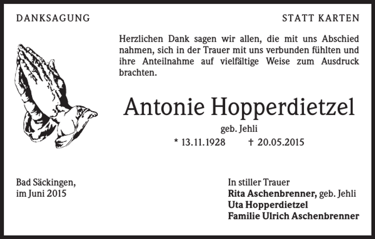 <p>DANKSAGUNG</p><p>S TA TT K A RTEN<br />Herzlichen Dank sagen wir allen, die mit uns Abschied<br />nahmen, sich in der Trauer mit uns verbunden fühlten und<br />ihre Anteilnahme auf vielfältige Weise zum Ausdruck<br />brachten.</p><p>Antonie Hopperdietzel<br />geb. Jehli<br />* 13.11.1928<br />† 20.05.2015</p><p>Bad Säckingen,<br />im Juni 2015</p><p>In stiller Trauer<br />Rita Aschenbrenner, geb. Jehli<br />Uta Hopperdietzel<br />Familie Ulrich Aschenbrenner</p>