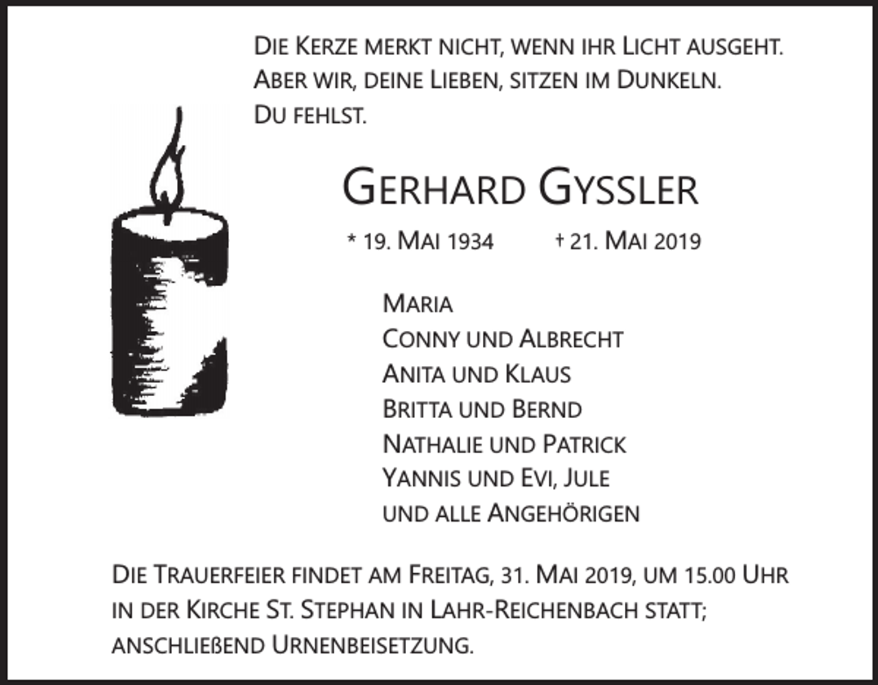 <p>DIE KERZE MERKT NICHT, WENN IHR LICHT AUSGEHT.<br />ABER WIR, DEINE LIEBEN, SITZEN IM DUNKELN.<br />DU FEHLST.</p><p>GERHARD GYSSLER<br />* 19. MAI 1934</p><p>† 21. MAI 2019</p><p>MARIA<br />CONNY UND ALBRECHT<br />ANITA UND KLAUS<br />BRITTA UND BERND<br />NATHALIE UND PATRICK<br />YANNIS UND EVI, JULE<br />UND ALLE ANGEHÖRIGEN<br />DIE TRAUERFEIER FINDET AM FREITAG, 31. MAI 2019, UM 15.00 UHR<br />IN DER KIRCHE ST. STEPHAN IN LAHR-REICHENBACH STATT;<br />ANSCHLIEßEND URNENBEISETZUNG.</p>