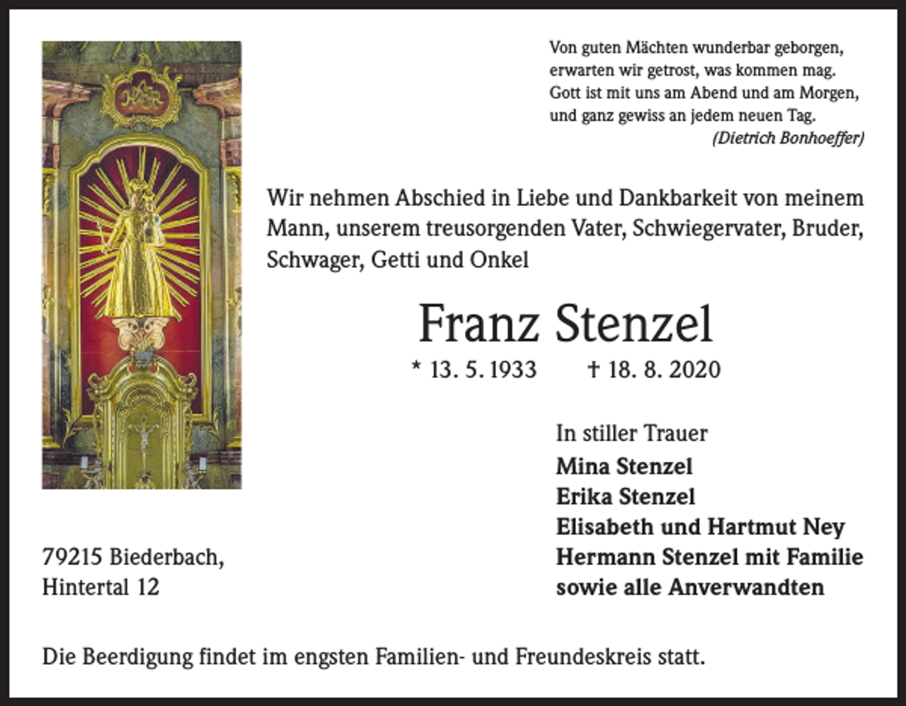 <p>Von guten Mächten wunderbar geborgen,<br />erwarten wir getrost, was kommen mag.<br />Gott ist mit uns am Abend und am Morgen,<br />und ganz gewiss an jedem neuen Tag.</p><p>(Dietrich Bonhoeffer)</p><p>Wir nehmen Abschied in Liebe und Dankbarkeit von meinem<br />Mann, unserem treusorgenden Vater, Schwiegervater, Bruder,<br />Schwager, Getti und Onkel</p><p>Franz Stenzel<br />* 13. 5. 1933 † 18. 8. 2020</p><p>79215 Biederbach,<br />Hintertal 12</p><p>In stiller Trauer<br />Mina Stenzel<br />Erika Stenzel<br />Elisabeth und Hartmut Ney<br />Hermann Stenzel mit Familie<br />sowie alle Anverwandten</p><p>Die Beerdigung findet im engsten Familien- und Freundeskreis statt.</p>