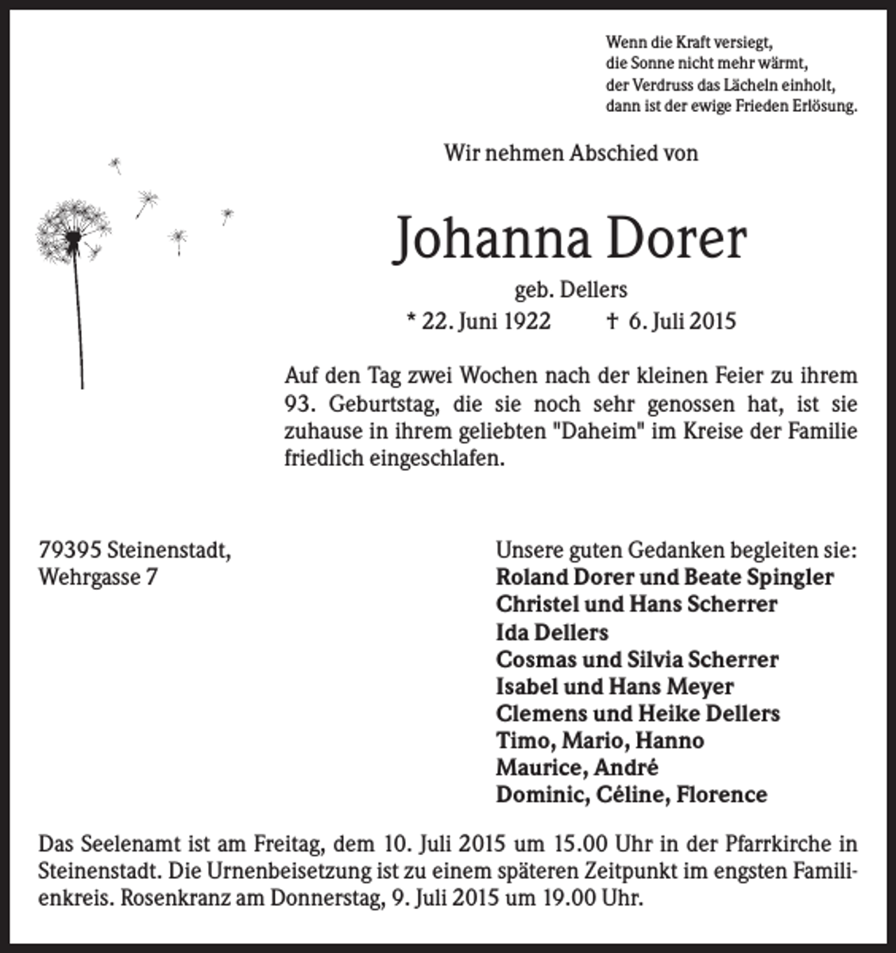 <p>Wenn die Kraft versiegt,<br />die Sonne nicht mehr wärmt,<br />der Verdruss das Lächeln einholt,<br />dann ist der ewige Frieden Erlösung.</p><p>Wir nehmen Abschied von</p><p>Johanna Dorer<br />geb. Dellers<br />* 22. Juni 1922<br />† 6. Juli 2015<br />Auf den Tag zwei Wochen nach der kleinen Feier zu ihrem<br />93. Geburtstag, die sie noch sehr genossen hat, ist sie<br />zuhause in ihrem geliebten "Daheim" im Kreise der Familie<br />friedlich eingeschlafen.</p><p>79395 Steinenstadt,<br />Wehrgasse 7</p><p>Unsere guten Gedanken begleiten sie:<br />Roland Dorer und Beate Spingler<br />Christel und Hans Scherrer<br />Ida Dellers<br />Cosmas und Silvia Scherrer<br />Isabel und Hans Meyer<br />Clemens und Heike Dellers<br />Timo, Mario, Hanno<br />Maurice, André<br />Dominic, Céline, Florence</p><p>Das Seelenamt ist am Freitag, dem 10. Juli 2015 um 15.00 Uhr in der Pfarrkirche in<br />Steinenstadt. Die Urnenbeisetzung ist zu einem späteren Zeitpunkt im engsten Familienkreis. Rosenkranz am Donnerstag, 9. Juli 2015 um 19.00 Uhr.</p>