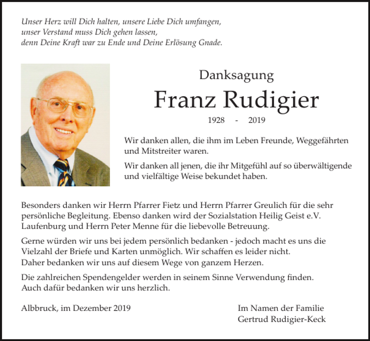 <p>Unser Herz will Dich halten, unsere Liebe Dich umfangen,<br />unser Verstand muss Dich gehen lassen,<br />denn Deine Kraft war zu Ende und Deine Erlösung Gnade.</p><p>Danksagung</p><p>Franz Rudigier<br />1928</p><p>-</p><p>2019</p><p>Wir danken allen, die ihm im Leben Freunde, Weggefährten<br />und Mitstreiter waren.<br />Wir danken all jenen, die ihr Mitgefühl auf so überwältigende<br />und vielfältige Weise bekundet haben.<br />Besonders danken wir Herrn Pfarrer Fie� und Herrn Pfarrer Greulich für die sehr<br />persönliche Begleitung. Ebenso danken wird der Sozialstation Heilig Geist e.V.<br />Laufenburg und Herrn Peter Menne für die liebevolle Betreuung.<br />Gerne würden wir uns bei jedem persönlich bedanken - jedoch macht es uns die<br />Vielzahl der Briefe und Karten unmöglich. Wir schaffen es leider nicht.<br />Daher bedanken wir uns auf diesem Wege von ganzem Herzen.<br />Die zahlreichen Spendengelder werden in seinem Sinne Verwendung finden.<br />Auch dafür bedanken wir uns herzlich.<br />Albbruck, im Dezember 2019</p><p>Im Namen der Familie<br />Gertrud Rudigier-Keck</p>
