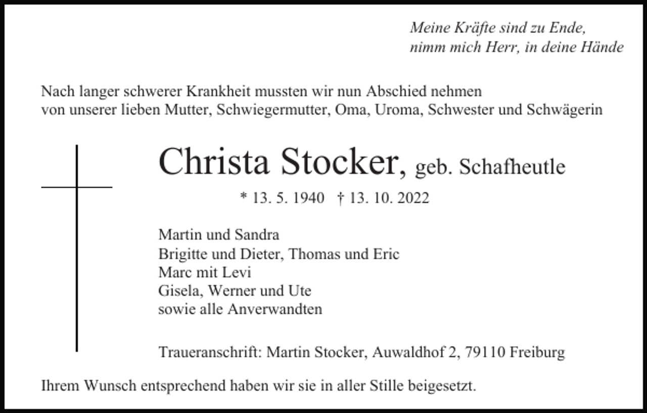 <p>Meine Kräfte sind zu Ende,<br />nimm mich Herr, in deine Hände<br />Nach langer schwerer Krankheit mussten wir nun Abschied nehmen<br />von unserer lieben Mutter, Schwiegermutter, Oma, Uroma, Schwester und Schwägerin</p><p>Christa Stocker, geb. Schafheutle<br />* 13. 5. 1940 † 13. 10. 2022<br />Martin und Sandra<br />Brigitte und Dieter, Thomas und Eric<br />Marc mit Levi<br />Gisela, Werner und Ute<br />sowie alle Anverwandten<br />Traueranschrift: Martin Stocker, Auwaldhof 2, 79110 Freiburg<br />Ihrem Wunsch entsprechend haben wir sie in aller Stille beigesetzt.</p>