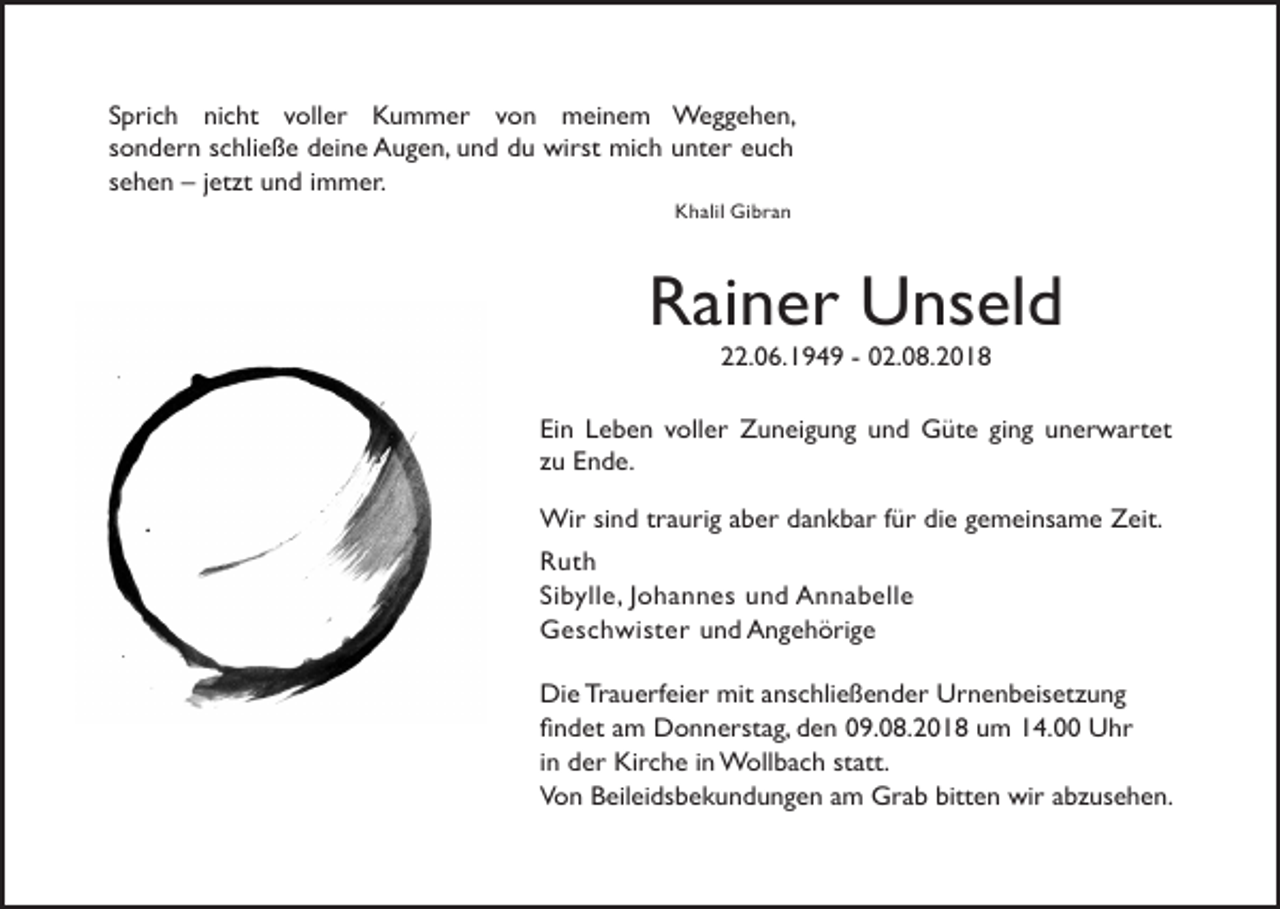<p>Sprich nicht voller Kummer von meinem Weggehen,<br />sondern schließe deine Augen, und du wirst mich unter euch<br />sehen – jetzt und immer.<br />Khalil Gibran</p><p>Rainer Unseld<br />22.06.1949 - 02.08.2018<br />Ein Leben voller Zuneigung und Güte ging unerwartet<br />zu Ende.<br />Wir sind traurig aber dankbar für die gemeinsame Zeit.<br />Ruth<br />Sibylle, Johannes und Annabelle<br />Geschwister und Angehörige<br />Die Trauerfeier mit anschließender Urnenbeisetzung<br />ﬁndet am Donnerstag, den 09.08.2018 um 14.00 Uhr<br />in der Kirche in Wollbach statt.<br />Von Beileidsbekundungen am Grab bitten wir abzusehen.</p>