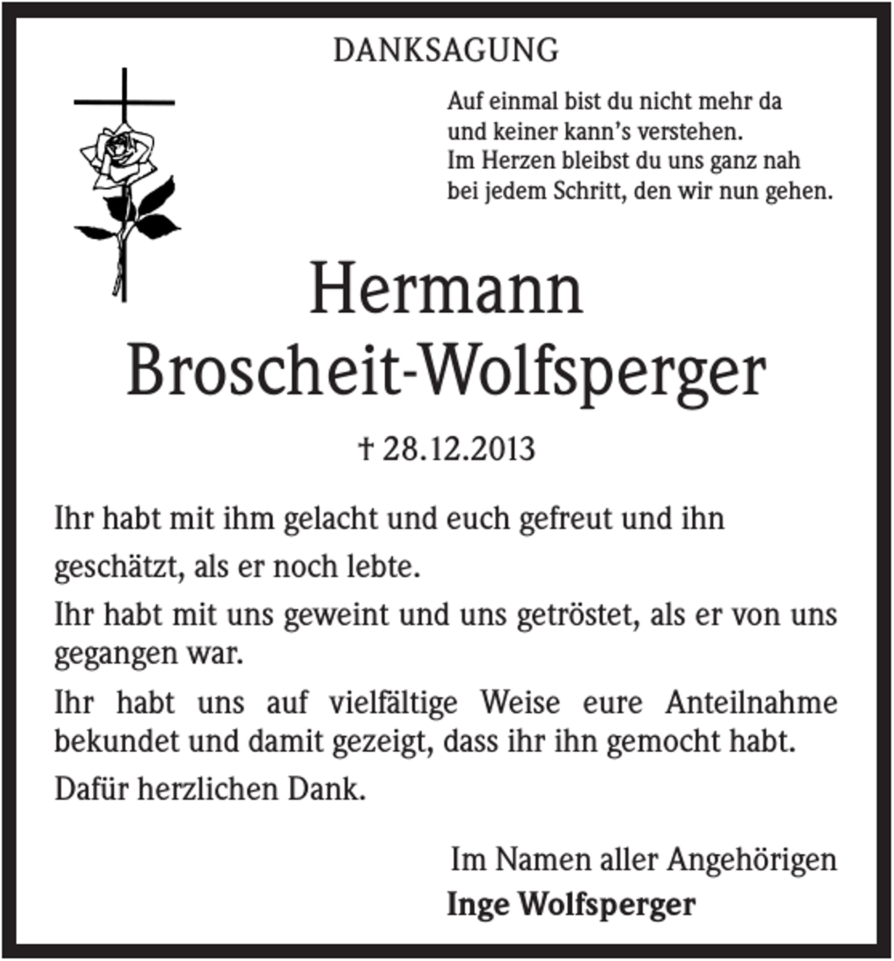 <p>DANKSAGUNG<br />Auf einmal bist du nicht mehr da<br />und keiner kann’s verstehen.<br />Im Herzen bleibst du uns ganz nah<br />bei jedem Schritt, den wir nun gehen.</p><p>Hermann<br />Broscheit-Wolfsperger<br />† 28.12.2013<br />Ihr habt mit ihm gelacht und euch gefreut und ihn<br />geschätzt, als er noch lebte.<br />Ihr habt mit uns geweint und uns getröstet, als er von uns<br />gegangen war.<br />Ihr habt uns auf vielfältige Weise eure Anteilnahme<br />bekundet und damit gezeigt, dass ihr ihn gemocht habt.<br />Dafür herzlichen Dank.<br />Im Namen aller Angehörigen<br />Inge Wolfsperger</p>