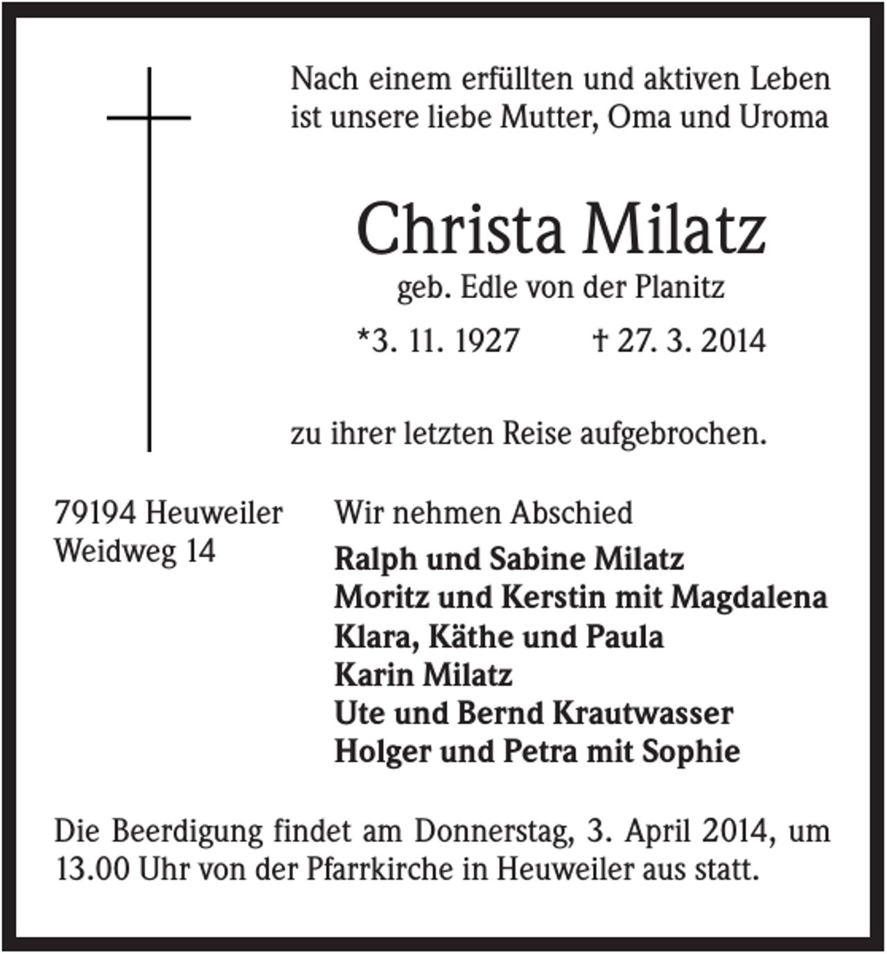 <p>Nach einem erfüllten und aktiven Leben<br />ist unsere liebe Mutter, Oma und Uroma</p><p>Christa Milatz<br />geb. Edle von der Planitz<br />*3. 11. 1927</p><p>† 27. 3. 2014</p><p>zu ihrer letzten Reise aufgebrochen.<br />79194 Heuweiler<br />Weidweg 14</p><p>Wir nehmen Abschied<br />Ralph und Sabine Milatz<br />Moritz und Kerstin mit Magdalena<br />Klara, Käthe und Paula<br />Karin Milatz<br />Ute und Bernd Krautwasser<br />Holger und Petra mit Sophie</p><p>Die Beerdigung findet am Donnerstag, 3. April 2014, um<br />13.00 Uhr von der Pfarrkirche in Heuweiler aus statt.</p>