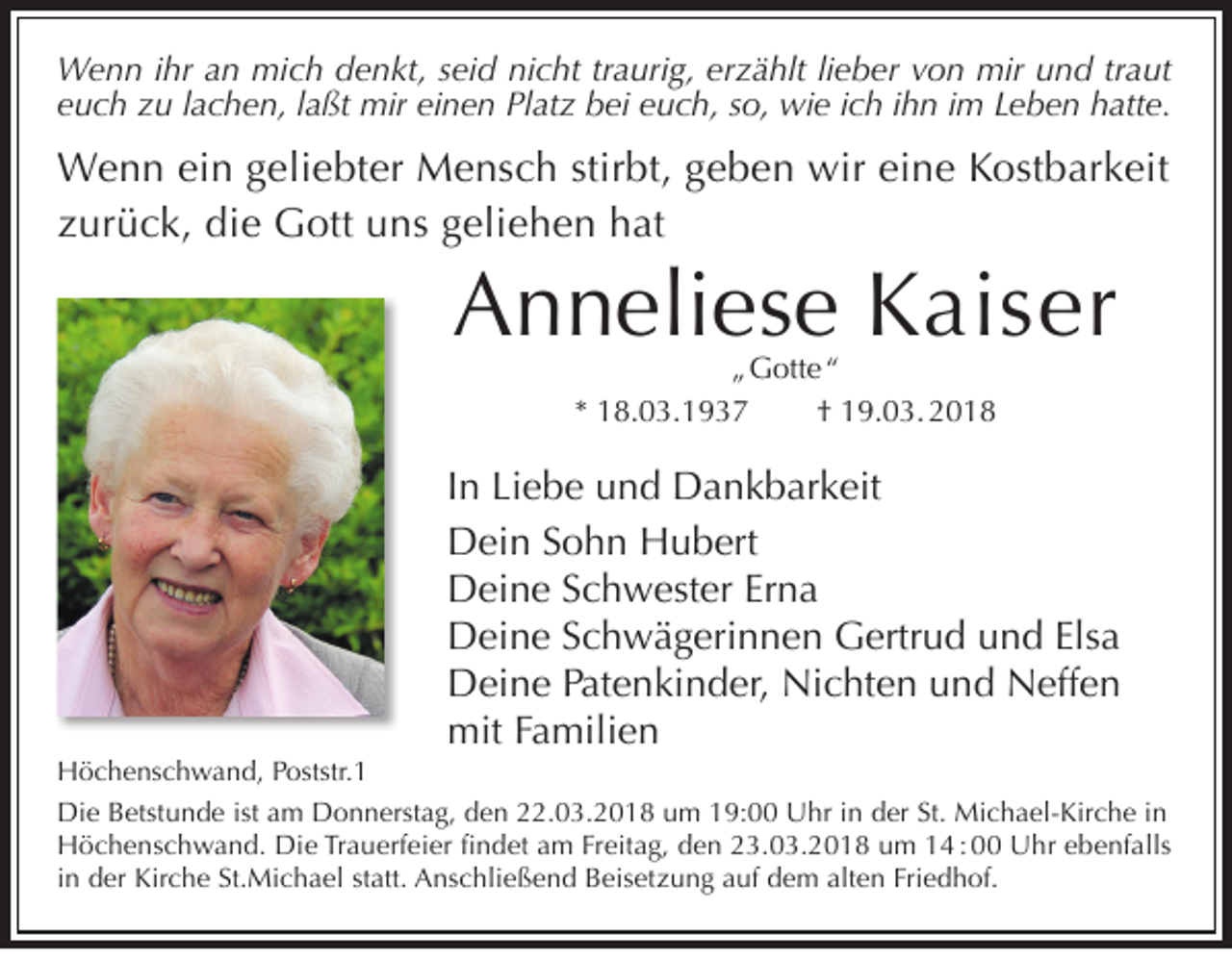 <p>W e n n i hrihra an<br />Wenn<br />n mimich<br />c h d denkt,<br />e n kt, s eiseid<br />d ninicht<br />c ht tr traurig,<br />a uri g, ererzählt<br />z ä hlt li lieber<br />e b er v von<br />o n mir<br />miru und<br />n d tr traut<br />a ut<br />einen<br />eeuch<br />u c h zzu<br />u llachen,<br />a c h e n, llaßt<br />a ßt mir<br />mir ei<br />n e n Platz<br />Pl at z bei<br />b ei eeuch,<br />u c h, sso,<br />o, wie<br />wi e iich<br />c h iihn<br />h n iim<br />m LLeben<br />e b e n hatte.<br />h att e.</p><p>W e n n eiein<br />Wenn<br />n g geliebter<br />eli e bt er MMensch<br />e n s c h stir<br />stirbt,<br />bt, g egeben<br />b e n wir<br />wireieine<br />n e K Kostbarkeit<br />o st b ar k eit<br />zzurück,<br />ur ü c k, die<br />di e Gott<br />G ott uns<br />u n s ggeliehen<br />eli e h e n hat<br />h at</p><p>AAnneliese<br />n n eli es e KKaiser<br />ai s er<br />„ G ott e “<br />„ Gotte “<br />** 18.03.1937<br />1 8. 0 3. 1 9 3 7<br />†† 19.03. 2018<br />1 9. 0 3. 2 0 1 8</p><p>I n Liebe<br />In<br />Li e b e und<br />u n d Dankbarkeit<br />D a n k b ar k eit<br />DDein<br />ei n Sohn<br />S o h n Hubert<br />H u b ert<br />DDeine<br />ei n e SSchwester<br />c h w est er ErErna<br />na<br />Elsa<br />DDeine<br />ei n e SSchwägerinnen<br />c h w ä g eri n n e n GGertrud<br />ertr u d uund<br />n d Els<br />a<br />Nichten<br />DDeine<br />ei n e PPatenkinder,<br />at e n ki n d er, Ni<br />c ht e n uund<br />n d NNeffen<br />eff e n<br />mit<br />a mili e n<br />mitF Familien</p><p>H ö c h e ns c h w a n d, PPoststr.1<br />Höchenschwand,<br />oststr. 1<br />Die<br />Di<br />e BBetstunde<br />etst u n d e ististaam<br />m DDonnerstag,<br />o n n erst a g, dden<br />e n 222.03.2018<br />2. 0 3. 2 0 1 8 uum<br />m 119:00<br />9: UUhr<br />hr i in<br />n dder<br />er St.<br />St. Michael-Kirche<br />Mi c h a el- Kir c h e i in<br />n<br />Die<br />HHöchenschwand.<br />ö c h e ns c h w a n d. Di<br />e TrTrauerfeier<br />a u erf ei er fifindet<br />n d et aam<br />m FrFreitag,<br />eit a g, dden<br />e n 223.03.2018<br />3. 0 3. 2 0 1 8 uum<br />m 114 : 00<br />4 : Uhr<br />U hr eebenfalls<br />b e nf alls<br />in<br />i n der<br />d er Kirche<br />Kir c h e St.Michael<br />St. Mi c h a el statt.<br />st att. Anschließend<br />A ns c hli e ß e n d Beisetzung<br />B eis et z u n g auf<br />a uf dem<br />d e m alten<br />alt e n Friedhof.<br />Fri e d h of.</p>
