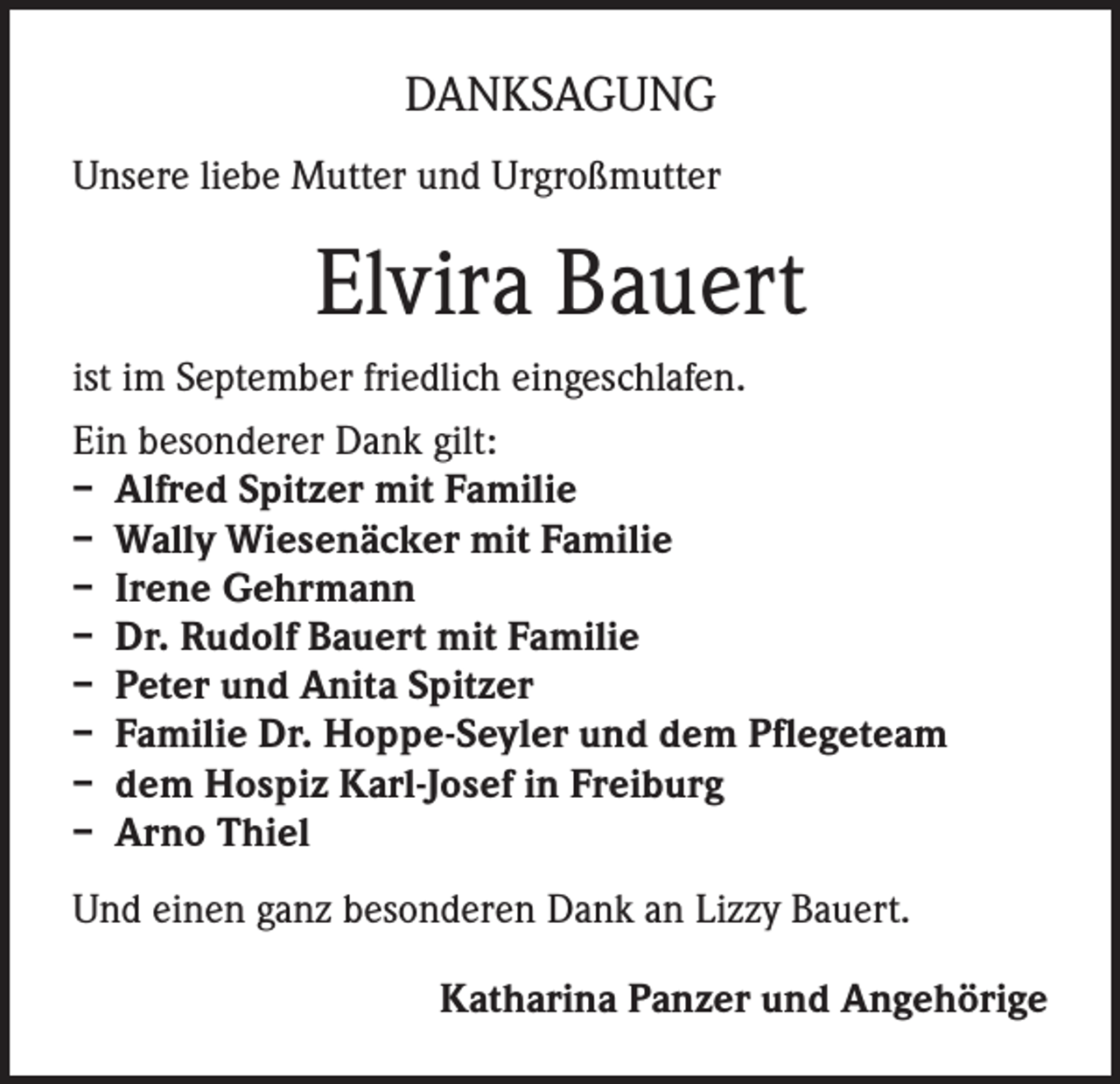 <p>DANKSAGUNG<br />Unsere liebe Mutter und Urgroßmutter</p><p>Elvira Bauert<br />ist im September friedlich eingeschlafen.<br />Ein besonderer Dank gilt:<br />– Alfred Spitzer mit Familie<br />– Wally Wiesenäcker mit Familie<br />– Irene Gehrmann<br />– Dr. Rudolf Bauert mit Familie<br />– Peter und Anita Spitzer<br />– Familie Dr. Hoppe-Seyler und dem Pflegeteam<br />– dem Hospiz Karl-Josef in Freiburg<br />– Arno Thiel<br />Und einen ganz besonderen Dank an Lizzy Bauert.<br />Katharina Panzer und Angehörige</p>