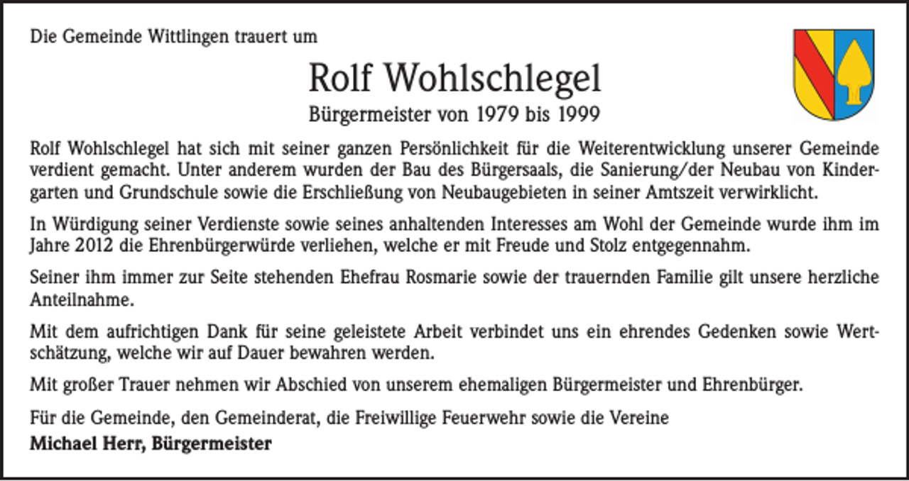 <p>Die Gemeinde Wittlingen trauert um</p><p>Rolf Wohlschlegel<br />Bürgermeister von 1979 bis 1999</p><p>Rolf Wohlschlegel hat sich mit seiner ganzen Persönlichkeit für die Weiterentwicklung unserer Gemeinde<br />­verdient gemacht. Unter anderem wurden der Bau des Bürgersaals, die Sanierung/der Neubau von Kinder­<br />garten und Grundschule sowie die Erschließung von Neubaugebieten in seiner Amtszeit verwirklicht.<br />In Würdigung seiner Verdienste sowie seines anhaltenden Interesses am Wohl der Gemeinde wurde ihm im<br />Jahre 2012 die Ehrenbürgerwürde verliehen, welche er mit Freude und Stolz entgegennahm.<br />Seiner ihm immer zur Seite stehenden Ehefrau Rosmarie sowie der trauernden Familie gilt unsere herzliche<br />Anteilnahme.<br />Mit dem aufrichtigen Dank für seine geleistete Arbeit verbindet uns ein ehrendes Gedenken sowie Wert­<br />schätzung, welche wir auf Dauer bewahren werden.<br />Mit großer Trauer nehmen wir Abschied von unserem ehemaligen Bürgermeister und Ehrenbürger.<br />Für die Gemeinde, den Gemeinderat, die Freiwillige Feuerwehr sowie die Vereine<br />Michael Herr, Bürgermeister</p>