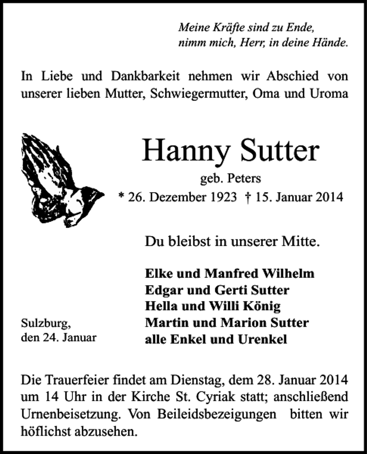 <p>Meine Kräfte sind zu Ende,<br />nimm mich, Herr, in deine Hände.</p><p>In Liebe und Dankbarkeit nehmen wir Abschied von<br />unserer lieben Mutter, Schwiegermutter, Oma und Uroma</p><p>Hanny Sutter</p><p>geb. Peters<br />* 26. Dezember 1923 † 15. Januar 2014</p><p>Du bleibst in unserer Mitte.</p><p>Sulzburg,<br />den 24. Januar</p><p>Elke und Manfred Wilhelm<br />Edgar und Gerti Sutter<br />Hella und Willi König<br />Martin und Marion Sutter<br />alle Enkel und Urenkel</p><p>Die Trauerfeier findet am Dienstag, dem 28. Januar 2014<br />um 14 Uhr in der Kirche St. Cyriak statt; anschließend<br />Urnenbeisetzung. Von Beileidsbezeigungen bitten wir<br />höflichst abzusehen.</p>