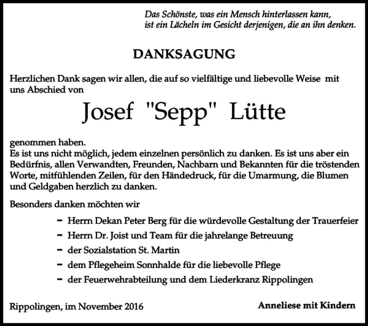 <p>Das Schönste, was ein Mensch hinterlassen kann,<br />ist ein Lächeln im Gesicht derjenigen, die an ihn denken.</p><p>DANKSAGUNG<br />Herzlichen Dank sagen wir allen, die auf so vielfältige und liebevolle Weise mit<br />uns Abschied von</p><p>Josef "Sepp" Lütte<br />genommen haben.<br />Es ist uns nicht möglich, jedem einzelnen persönlich zu danken. Es ist uns aber ein<br />Bedürfnis, allen Verwandten, Freunden, Nachbarn und Bekannten für die tröstenden<br />Worte, mitfühlenden Zeilen, für den Händedruck, für die Umarmung, die Blumen<br />und Geldgaben herzlich zu danken.<br />Besonders danken möchten wir<br />D Herrn Dekan Peter Berg für die würdevolle Gestaltung der Trauerfeier<br />D Herrn Dr. Joist und Team für die jahrelange Betreuung<br />D der Sozialstation St. Martin<br />D dem Pflegeheim Sonnhalde für die liebevolle Pflege<br />D der Feuerwehrabteilung und dem Liederkranz Rippolingen<br />Rippolingen, im November 2016</p><p>Anneliese mit Kindern</p>