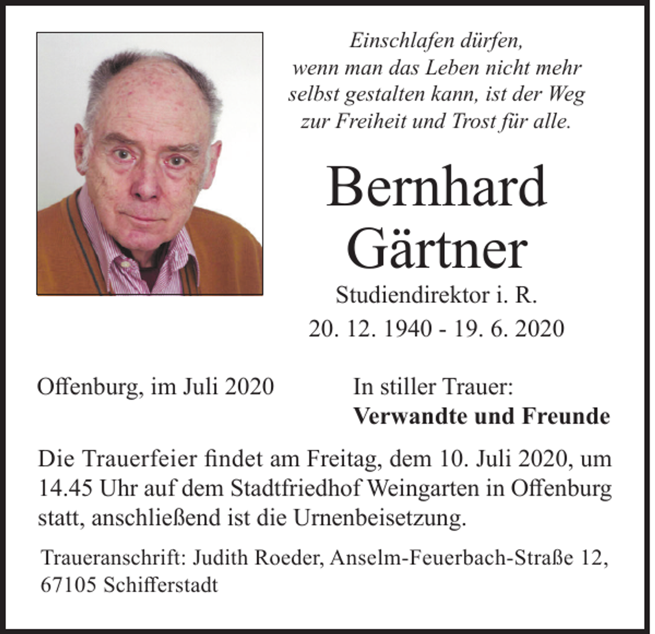 <p>Einschlafen dürfen,<br />wenn man das Leben nicht mehr<br />selbst gestalten kann, ist der Weg<br />zur Freiheit und Trost für alle.</p><p>Bernhard<br />Gärtner</p><p>Studiendirektor i. R.<br />20. 12. 1940 - 19. 6. 2020<br />Offenburg, im Juli 2020</p><p>In stiller Trauer:<br />Verwandte und Freunde</p><p>Die Trauerfeier findet am Freitag, dem 10. Juli 2020, um<br />14.45 Uhr auf dem Stadtfriedhof Weingarten in Offenburg<br />statt, anschließend ist die Urnenbeisetzung.<br />Traueranschrift: Judith Roeder, Anselm-Feuerbach-Straße 12,<br />67105 Schifferstadt</p>