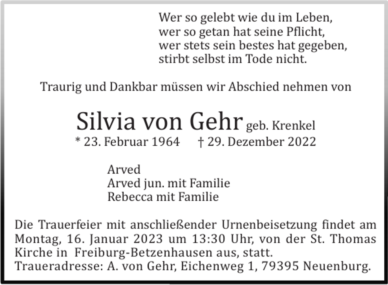 <p>Wer so gelebt wie du im Leben,<br />wer so getan hat seine Pflicht,<br />wer stets sein bestes hat gegeben,<br />stirbt selbst im Tode nicht.<br />Traurig und Dankbar mü ssen wir Abschied nehmen von</p><p>Silvia von Gehr geb. Krenkel<br />* 23. Februar 1964</p><p>† 29. Dezember 2022</p><p>Arved<br />Arved jun. mit Familie<br />Rebecca mit Familie<br />Die Trauerfeier mit anschließender Urnenbeisetzung findet am<br />Montag, 16. Januar 2023 um 13:30 Uhr, von der St. Thomas<br />Kirche in Freiburg-Betzenhausen aus, statt.<br />Traueradresse: A. von Gehr, Eichenweg 1, 79395 Neuenburg.</p>