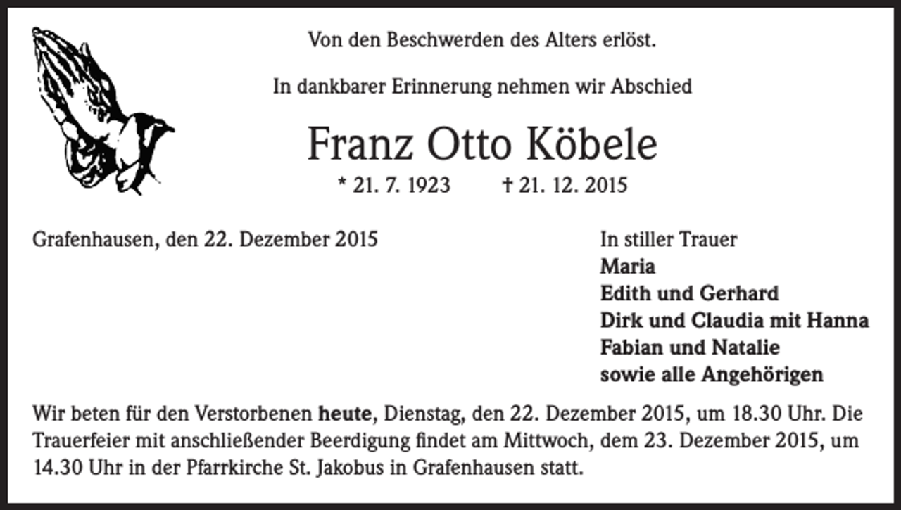 <p>Von den Beschwerden des Alters erlöst.<br />In dankbarer Erinnerung nehmen wir Abschied</p><p>Franz Otto Köbele<br />* 21. 7. 1923<br />Grafenhausen, den 22. Dezember 2015</p><p>† 21. 12. 2015<br />In stiller Trauer<br />Maria<br />Edith und Gerhard<br />Dirk und Claudia mit Hanna<br />Fabian und Natalie<br />sowie alle Angehörigen</p><p>Wir beten für den Verstorbenen heute, Dienstag, den 22. Dezember 2015, um 18.30 Uhr. Die<br />Trauerfeier mit anschließender Beerdigung findet am Mittwoch, dem 23. Dezember 2015, um<br />14.30 Uhr in der Pfarrkirche St. Jakobus in Grafenhausen statt.</p>