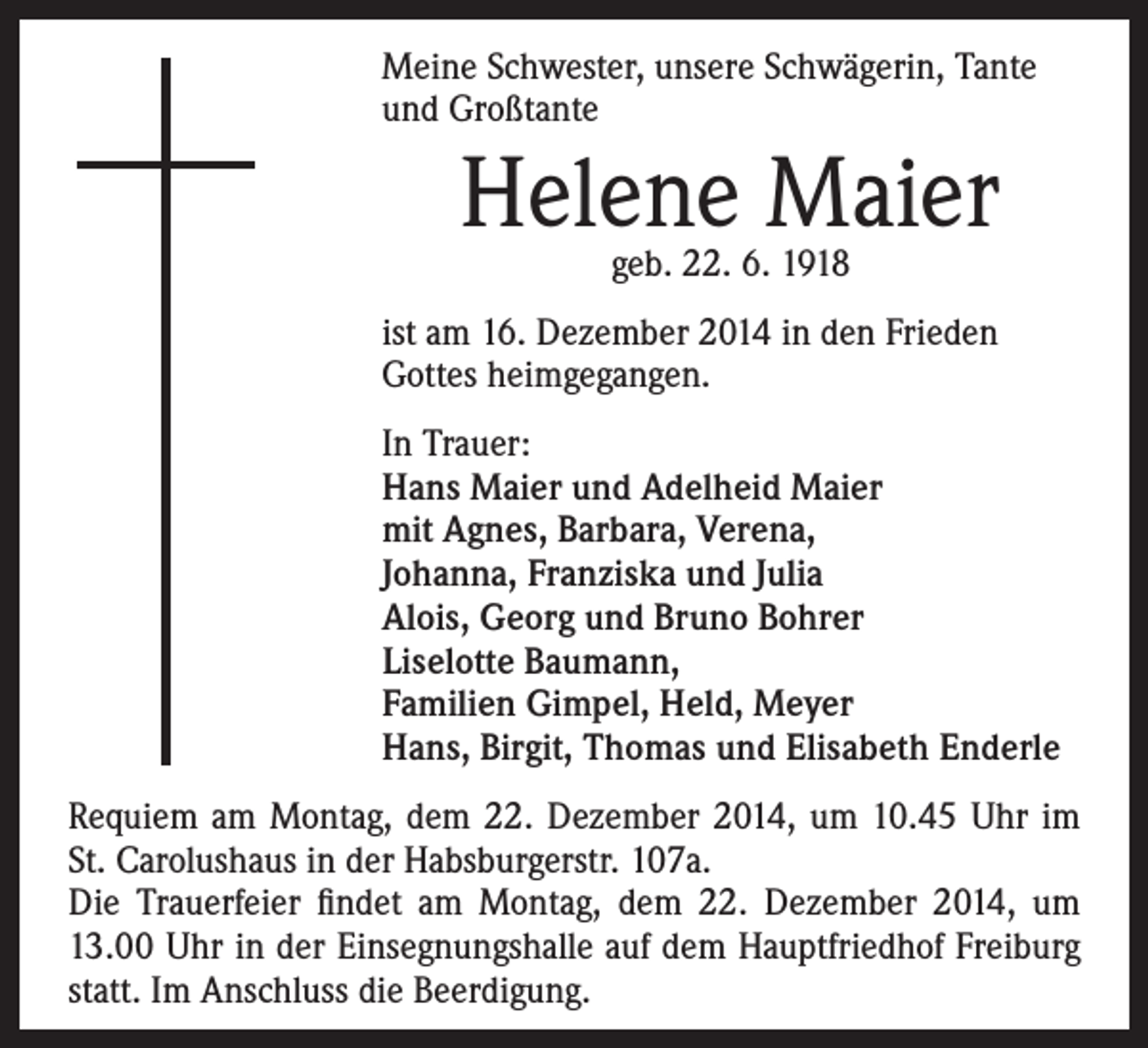 <p>eine Schwester, unsere Schwägerin, Tante<br />M<br />und Großtante</p><p>ist am 16. Dezember 2014 in den Frieden<br />Gottes heimgegangen.</p><p>I n Trauer:<br />Hans Maier und Adelheid Maier<br />mit Agnes, Barbara, Verena,<br />Johanna, Franziska und Julia<br />Alois, Georg und Bruno Bohrer<br />Liselotte Baumann,<br />Familien Gimpel, Held, Meyer<br />Hans, Birgit, Thomas und Elisabeth Enderle</p><p>Helene Maier<br />geb. 22. 6. 1918</p><p>Requiem am Montag, dem 22. Dezember 2014, um 10.45 Uhr im<br />St. Carolushaus in der Habsburgerstr. 107a.<br />Die Trauerfeier findet am Montag, dem 22. Dezember 2014, um<br />13.00 Uhr in der Einsegnungshalle auf dem Hauptfriedhof Freiburg<br />statt. Im Anschluss die Beerdigung.</p>