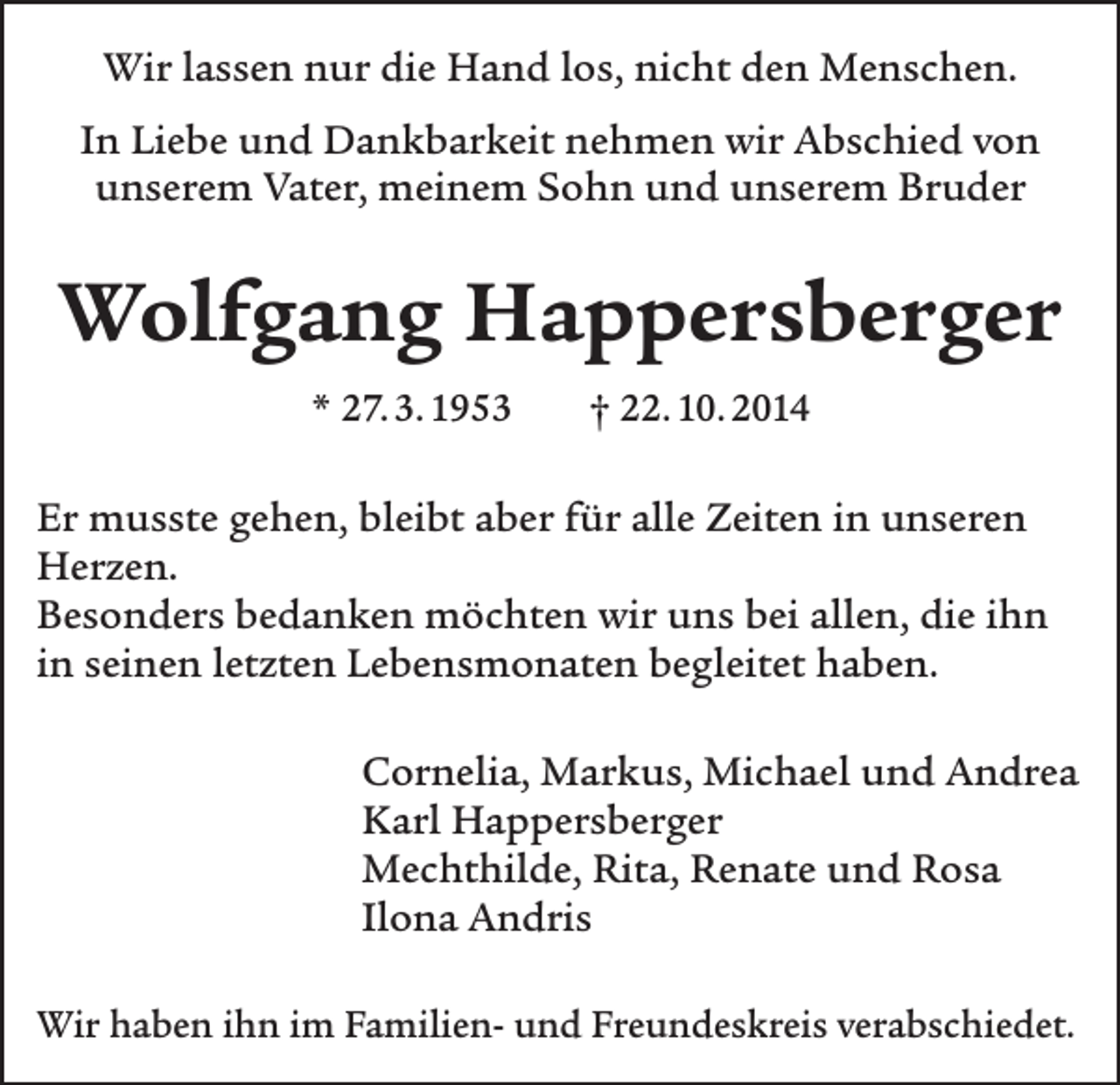 <p>Wir lassen nur die Hand los, nicht den Menschen.<br />In Liebe und Dankbarkeit nehmen wir Abschied von<br />unserem Vater, meinem Sohn und unserem Bruder</p><p>Wolfgang Happersberger<br />* 27. 3. 1953</p><p>† 22. 10. 2014</p><p>Er musste gehen, bleibt aber für alle Zeiten in unseren<br />Herzen.<br />Besonders bedanken möchten wir uns bei allen, die ihn<br />in seinen letzten Lebensmonaten begleitet haben.<br />Cornelia, Markus, Michael und Andrea<br />Karl Happersberger<br />Mechthilde, Rita, Renate und Rosa<br />Ilona Andris<br />Wir haben ihn im Familien- und Freundeskreis verabschiedet.</p>