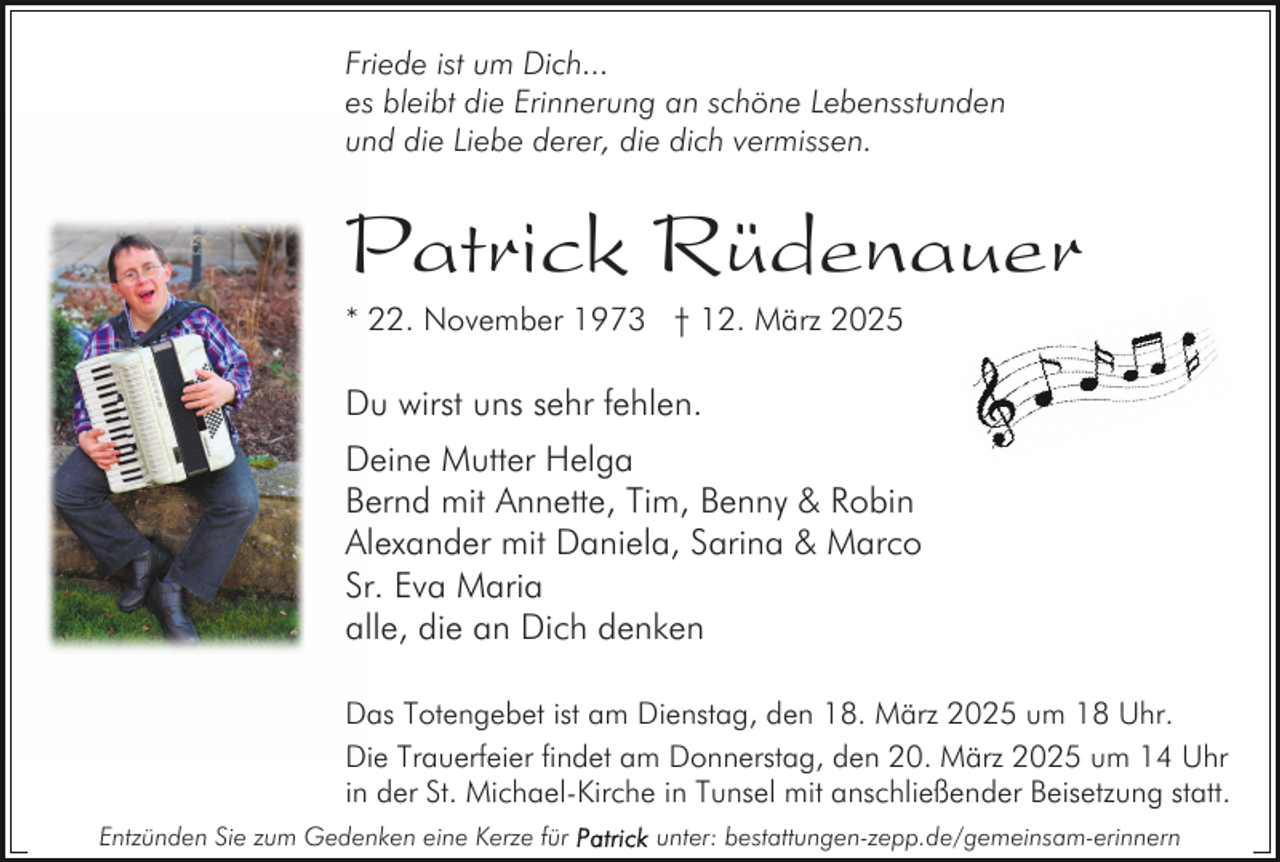 <p>Friede ist um Dich...<br />es bleibt die Erinnerung an schöne Lebensstunden<br />und die Liebe derer, die dich vermissen.</p><p>Patrick Rüdenauer<br />* 22. November 1973 † 12. März 2025</p><p>Du wirst uns sehr fehlen.<br />Deine Mutter Helga<br />Bernd mit Annette, Tim, Benny &amp; Robin<br />Alexander mit Daniela, Sarina &amp; Marco<br />Sr. Eva Maria<br />alle, die an Dich denken<br />Das Totengebet ist am Dienstag, den 18. März 2025 um 18 Uhr.<br />Die Trauerfeier findet am Donnerstag, den 20. März 2025 um 14 Uhr<br />in der St. Michael-Kirche in Tunsel mit anschließender Beisetzung statt.<br />Entzünden Sie zum Gedenken eine Kerze für</p><p>unter: bestattungen-zepp.de/gemeinsam-erinnern</p>