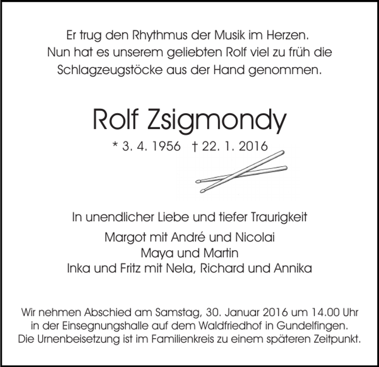 <p>Er trug den Rhythmus der Musik im Herzen.<br />Nun hat es unserem geliebten Rolf viel zu früh die<br />Schlagzeugstöcke aus der Hand genommen.</p><p>Rolf Zsigmondy<br />* 3. 4. 1956 † 22. 1. 2016</p><p>In unendlicher Liebe und tiefer Traurigkeit<br />Margot mit André und Nicolai<br />Maya und Martin<br />Inka und Fritz mit Nela, Richard und Annika<br />Wir nehmen Abschied am Samstag, 30. Januar 2016 um 14.00 Uhr<br />in der Einsegnungshalle auf dem Waldfriedhof in Gundelfingen.<br />Die Urnenbeisetzung ist im Familienkreis zu einem späteren Zeitpunkt.</p>