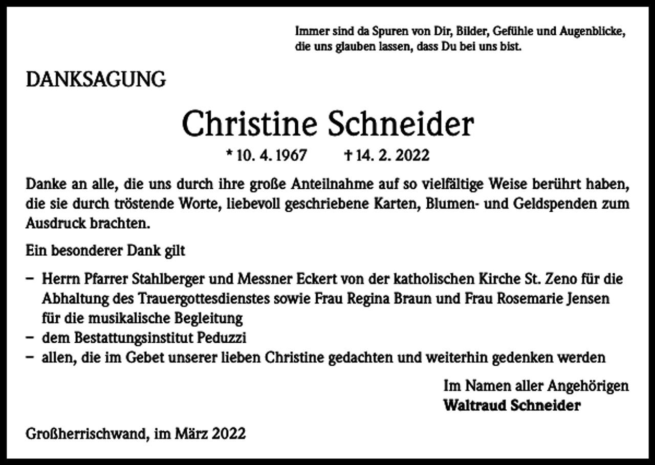 <p>Immer sind da Spuren von Dir, Bilder, Gefühle und Augenblicke,<br />die uns glauben lassen, dass Du bei uns bist.</p><p>DANKSAGUNG</p><p>Christine Schneider<br />* 10. 4. 1967</p><p>† 14. 2. 2022</p><p>Danke an alle, die uns durch ihre große Anteilnahme auf so vielfältige Weise berührt haben,<br />die sie durch tröstende Worte, liebevoll geschriebene Karten, Blumen- und Geldspenden zum<br />Ausdruck brachten.<br />Ein besonderer Dank gilt<br />– Herrn Pfarrer Stahlberger und Messner Eckert von der katholischen Kirche St. Zeno für die<br />Abhaltung des Trauergottesdienstes sowie Frau Regina Braun und Frau Rosemarie Jensen<br />für die musikalische Begleitung<br />– dem Bestattungsinstitut Peduzzi<br />– allen, die im Gebet unserer lieben Christine gedachten und weiterhin gedenken werden<br />Im Namen aller Angehörigen<br />Waltraud Schneider<br />Großherrischwand, im März 2022</p>