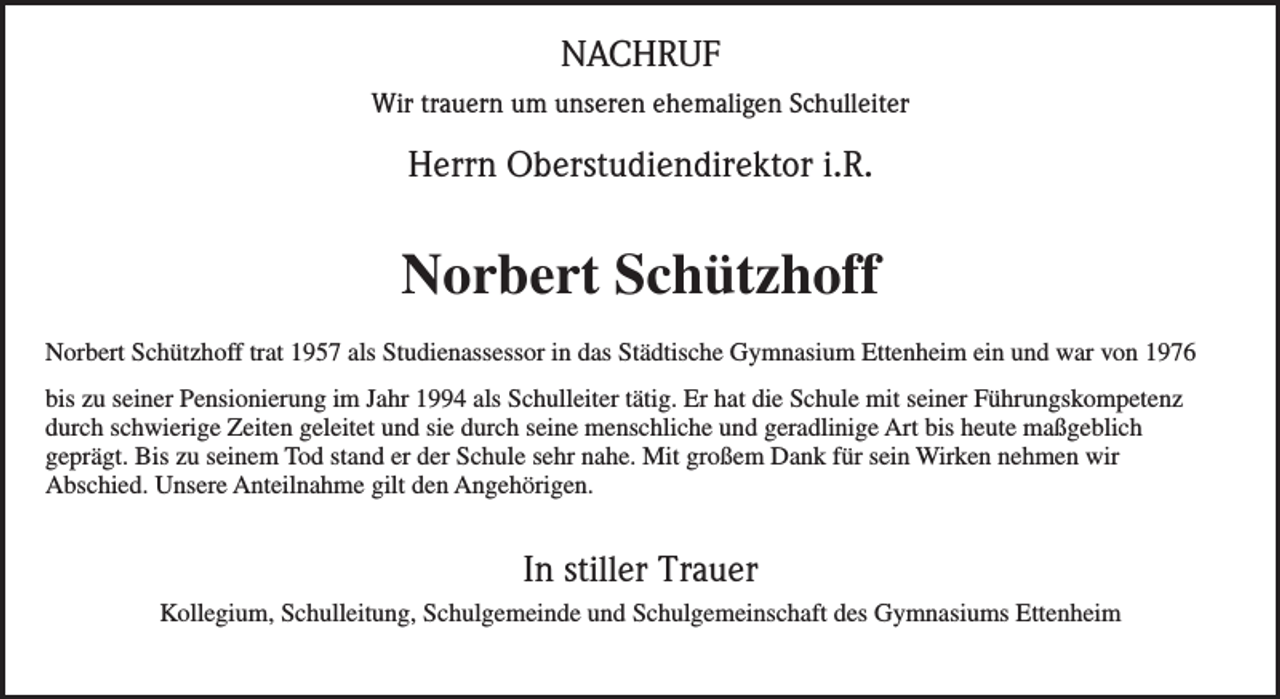 <p>NACHRUF<br />Wir trauern um unseren ehemaligen Schulleiter</p><p>Herrn Oberstudiendirektor i.R.</p><p>Norbert Schützhoff<br />Norbert Schützhoff trat 1957 als Studienassessor in das Städtische Gymnasium Ettenheim ein und war von 1976<br />bis zu seiner Pensionierung im Jahr 1994 als Schulleiter tätig. Er hat die Schule mit seiner Führungskompetenz<br />durch schwierige Zeiten geleitet und sie durch seine menschliche und geradlinige Art bis heute maßgeblich<br />geprägt. Bis zu seinem Tod stand er der Schule sehr nahe. Mit großem Dank für sein Wirken nehmen wir<br />Abschied. Unsere Anteilnahme gilt den Angehörigen.</p><p>In stiller Trauer<br />Kollegium, Schulleitung, Schulgemeinde und Schulgemeinschaft des Gymnasiums Ettenheim</p>