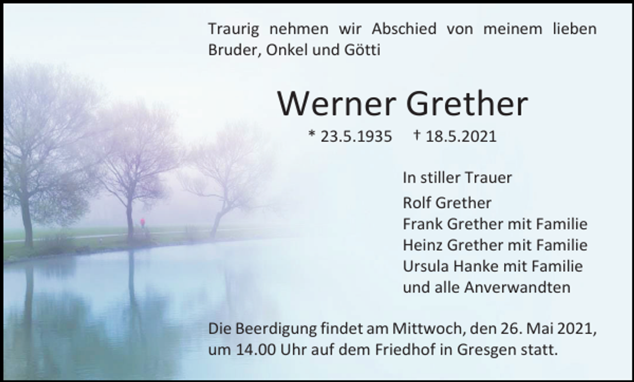 <p>Traurig nehmen wir Abschied von meinem lieben<br />Bruder, Onkel und Götti</p><p>Werner Grether<br />* 23.5.1935</p><p>† 18.5.2021<br />In stiller Trauer<br />Rolf Grether<br />Frank Grether mit Familie<br />Heinz Grether mit Familie<br />Ursula Hanke mit Familie<br />und alle Anverwandten</p><p>Die Beerdigung findet am Mittwoch, den 26. Mai 2021,<br />um 14.00 Uhr auf dem Friedhof in Gresgen statt.</p>
