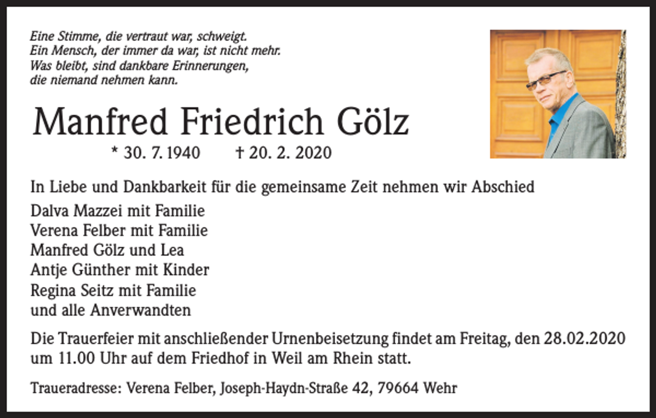 <p>Eine Stimme, die vertraut war, schweigt.<br />Ein Mensch, der immer da war, ist nicht mehr.<br />Was bleibt, sind dankbare Erinnerungen,<br />die niemand nehmen kann.</p><p>Manfred Friedrich Gölz<br />* 30. 7. 1940 † 20. 2. 2020</p><p>In Liebe und Dankbarkeit für die gemeinsame Zeit nehmen wir Abschied<br />Dalva Mazzei mit Familie<br />Verena Felber mit Familie<br />Manfred Gölz und Lea<br />Antje Günther mit Kinder<br />Regina Seitz mit Familie<br />und alle Anverwandten<br />Die Trauerfeier mit anschließender Urnenbeisetzung findet am Freitag, den 28.02.2020<br />um 11.00 Uhr auf dem Friedhof in Weil am Rhein statt.<br />Traueradresse: Verena Felber, Joseph-Haydn-Straße 42, 79664 Wehr</p>