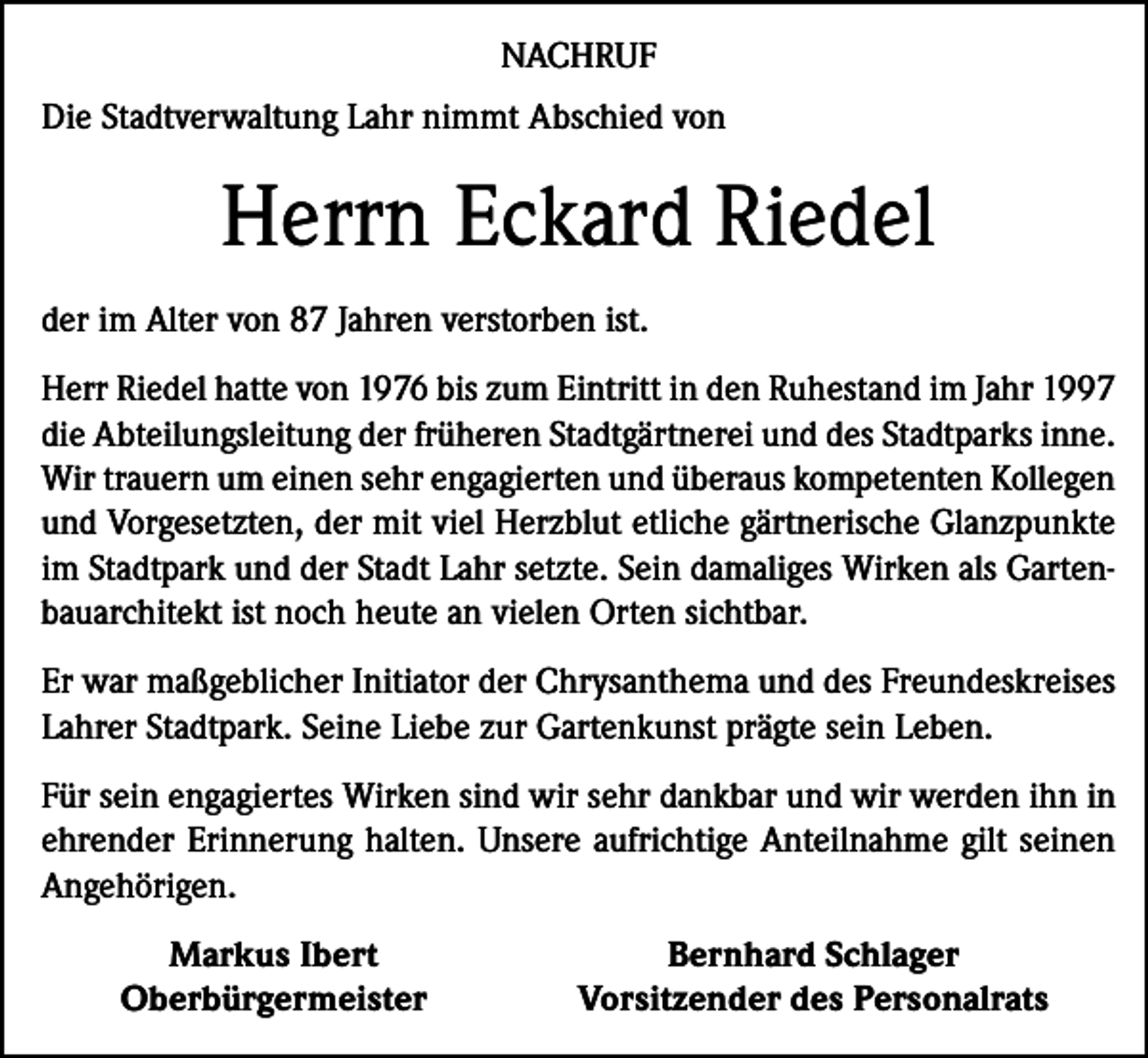 <p>NACHRUF<br />Die Stadtverwaltung Lahr nimmt Abschied von</p><p>Herrn Eckard Riedel<br />der im Alter von 87 Jahren verstorben ist.<br />Herr Riedel hatte von 1976 bis zum Eintritt in den Ruhestand im Jahr 1997<br />die Abteilungsleitung der früheren Stadtgärtnerei und des Stadtparks inne.<br />Wir trauern um einen sehr engagierten und überaus kompetenten Kollegen<br />und Vorgesetzten, der mit viel Herzblut etliche gärtnerische Glanzpunkte<br />im Stadtpark und der Stadt Lahr setzte. Sein damaliges Wirken als Gartenbauarchitekt ist noch heute an vielen Orten sichtbar.<br />Er war maßgeblicher Initiator der Chrysanthema und des Freundeskreises<br />Lahrer Stadtpark. Seine Liebe zur Gartenkunst prägte sein Leben.<br />Für sein engagiertes Wirken sind wir sehr dankbar und wir werden ihn in<br />ehrender Erinnerung halten. Unsere aufrichtige Anteilnahme gilt seinen<br />Angehörigen.</p><p>Markus Ibert<br />Oberbürgermeister</p><p>Bernhard Schlager<br />Vorsitzender des Personalrats</p>