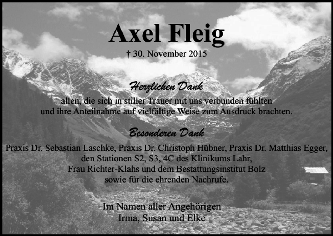 <p>Axel Fleig<br />† 30. November 2015</p><p>Herzlichen Dank<br />allen, die sich in stiller Trauer mit uns verbunden fühlten<br />und ihre Anteilnahme auf vielfältige Weise zum Ausdruck brachten.</p><p>Besonderen Dank<br />Praxis Dr. Sebastian Laschke, Praxis Dr. Christoph Hübner, Praxis Dr. Matthias Egger,<br />den Stationen S2, S3, 4C des Klinikums Lahr,<br />Frau Richter-Klahs und dem Bestattungsinstitut Bolz<br />sowie für die ehrenden Nachrufe.</p><p>Im Namen aller Angehörigen<br />Irma, Susan und Elke</p>