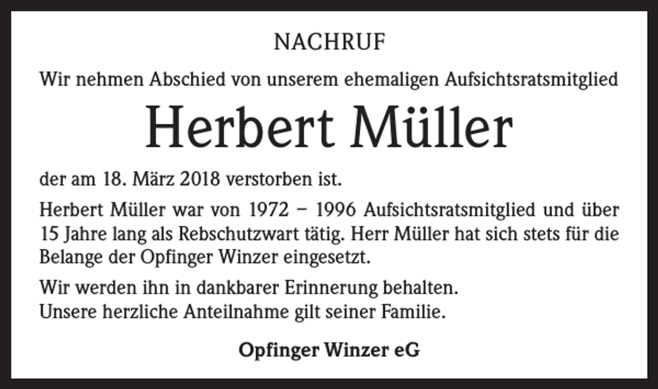 <p>NACHRUF<br />Wir nehmen Abschied von unserem ehemaligen Aufsichtsratsmitglied</p><p>Herbert Müller<br />der am 18. März 2018 verstorben ist.<br />Herbert Müller war von 1972 – 1996 Aufsichtsratsmitglied und über<br />15 Jahre lang als Rebschutzwart tätig. Herr Müller hat sich stets für die<br />Belange der Opfinger Winzer eingesetzt.<br />Wir werden ihn in dankbarer Erinnerung behalten.<br />Unsere herzliche Anteilnahme gilt seiner Familie.<br />Opfinger Winzer eG</p>