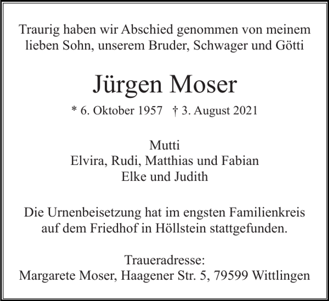 <p>Traurig haben wir Abschied genommen von meinem<br />lieben Sohn, unserem Bruder, Schwager und Götti</p><p>Jürgen Moser<br />* 6. Oktober 1957 † 3. August 2021</p><p>Mutti<br />Elvira, Rudi, Matthias und Fabian<br />Elke und Judith<br />Die Urnenbeisetzung hat im engsten Familienkreis<br />auf dem Friedhof in Höllstein stattgefunden.<br />Traueradresse:<br />Margarete Moser, Haagener Str. 5, 79599 Wittlingen</p>