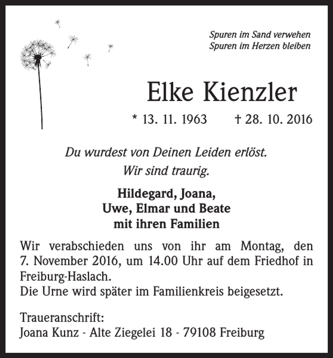 <p>Spuren im Sand verwehen<br />Spuren im Herzen bleiben</p><p>Elke Kienzler<br />* 13. 11. 1963 † 28. 10. 2016<br />Du wurdest von Deinen Leiden erlöst.<br />Wir sind traurig.<br />Hildegard, Joana,<br />Uwe, Elmar und Beate<br />mit ihren Familien<br />Wir verabschieden uns von ihr am Montag, den<br />7. November 2016, um 14.00 Uhr auf dem Friedhof in<br />Freiburg-Haslach.<br />Die Urne wird später im Familienkreis beigesetzt.<br />Traueranschrift:<br />Joana Kunz - Alte Ziegelei 18 - 79108 Freiburg</p>