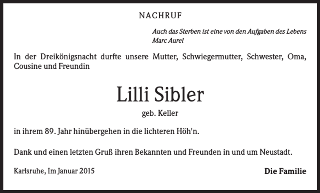 <p>NACHRUF<br />Auch das Sterben ist eine von den Aufgaben des Lebens<br />Marc Aurel</p><p>In der Dreikönigsnacht durfte unsere Mutter, Schwiegermutter, Schwester, Oma,<br />Cousine und Freundin</p><p>Lilli Sibler<br />geb. Keller<br />in ihrem 89. Jahr hinübergehen in die lichteren Höh'n.<br />Dank und einen letzten Gruß ihren Bekannten und Freunden in und um Neustadt.<br />Karlsruhe, Im Januar 2015</p><p>Die Familie</p>