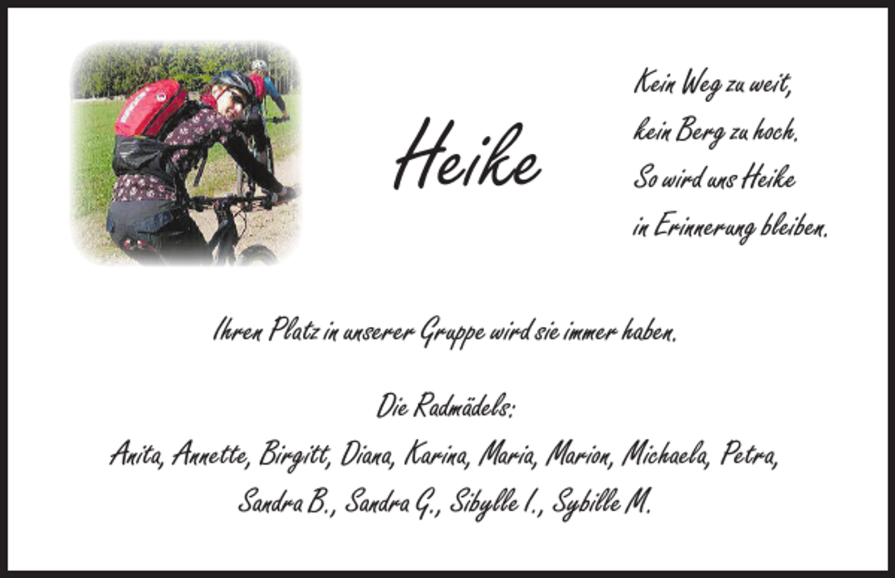 <p>Heike</p><p>Kein Weg zu weit,<br />kein Berg zu hoch.<br />So wird uns Heike<br />in Erinnerung bleiben.</p><p>Ihren Platz in unserer Gruppe wird sie immer haben.<br />Die Radmädels:<br />Anita, Annette, Birgitt, Diana, Karina, Maria, Marion, Michaela, Petra,<br />Sandra B., Sandra G., Sibylle I., Sybille M.</p>