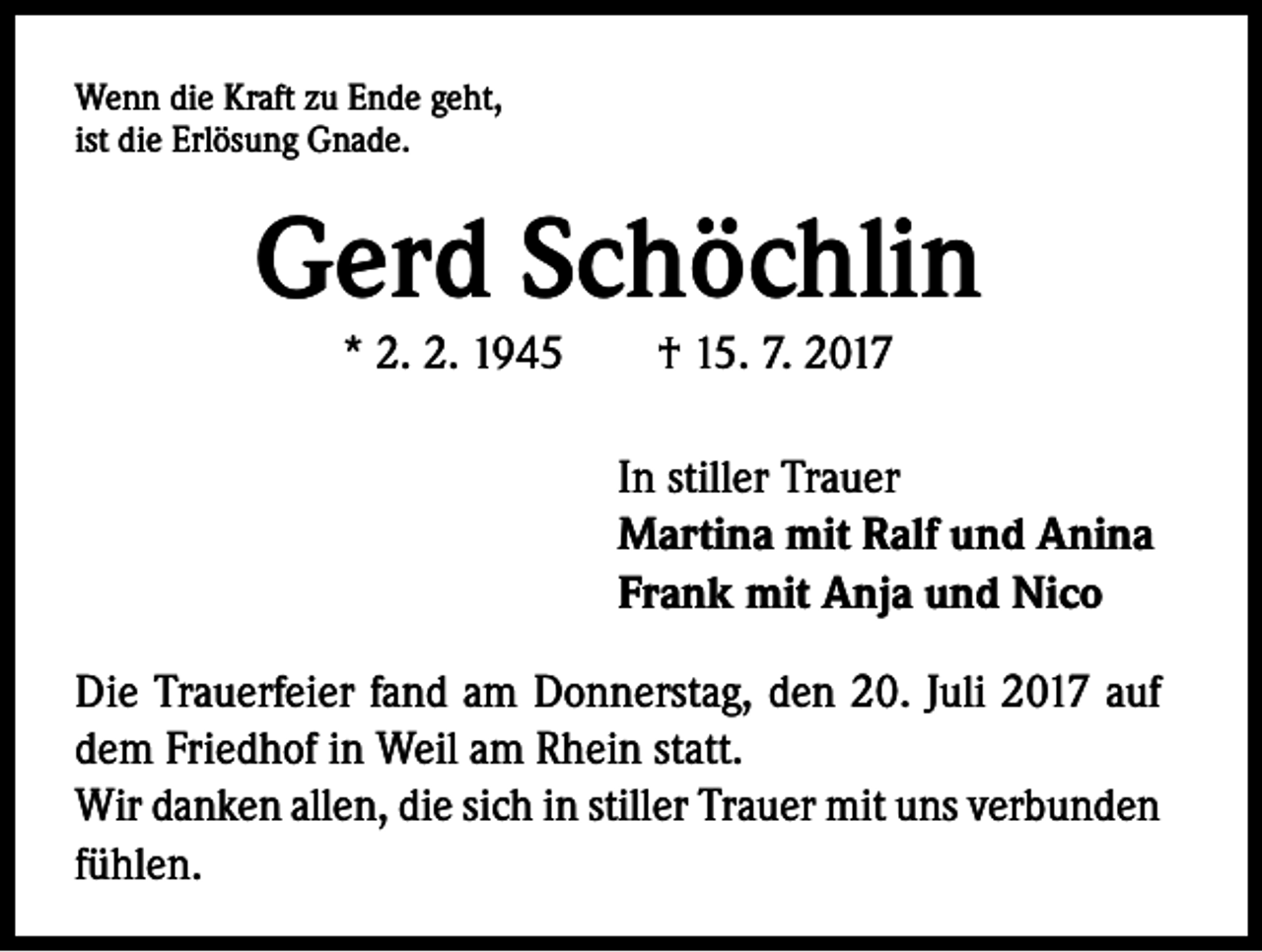 <p>Wenn die Kraft zu Ende geht,<br />ist die Erlösung Gnade.</p><p>Gerd Schöchlin<br />* 2. 2. 1945 † 15. 7. 2017</p><p>In stiller Trauer<br />Martina mit Ralf und Anina<br />Frank mit Anja und Nico<br />Die Trauerfeier fand am Donnerstag, den 20. Juli 2017 auf<br />dem Friedhof in Weil am Rhein statt.<br />Wir danken allen, die sich in stiller Trauer mit uns verbunden<br />fühlen.</p>