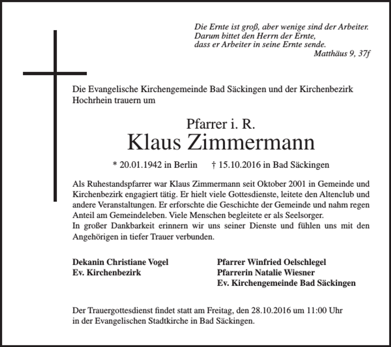 <p>Die Ernte ist groß, aber wenige sind der Arbeiter.<br />Darum bittet den Herrn der Ernte,<br />dass er Arbeiter in seine Ernte sende.</p><p>Matthäus 9, 37f</p><p>Die Evangelische Kirchengemeinde Bad Säckingen und der Kirchenbezirk<br />Hochrhein trauern um</p><p>Pfarrer i. R.</p><p>Klaus Zimmermann<br />* 20.01.1942 in Berlin</p><p>† 15.10.2016 in Bad Säckingen</p><p>Als Ruhestandspfarrer war Klaus Zimmermann seit Oktober 2001 in Gemeinde und<br />Kirchenbezirk engagiert tätig. Er hielt viele Gottesdienste, leitete den Altenclub und<br />andere Veranstaltungen. Er erforschte die Geschichte der Gemeinde und nahm regen<br />Anteil am Gemeindeleben. Viele Menschen begleitete er als Seelsorger.<br />In großer Dankbarkeit erinnern wir uns seiner Dienste und fühlen uns mit den<br />Angehörigen in tiefer Trauer verbunden.<br />Dekanin Christiane Vogel<br />Ev. Kirchenbezirk</p><p>Pfarrer Winfried Oelschlegel<br />Pfarrerin Natalie Wiesner<br />Ev. Kirchengemeinde Bad Säckingen</p><p>Der Trauergottesdienst findet statt am Freitag, den 28.10.2016 um 11:00 Uhr<br />in der Evangelischen Stadtkirche in Bad Säckingen.</p>