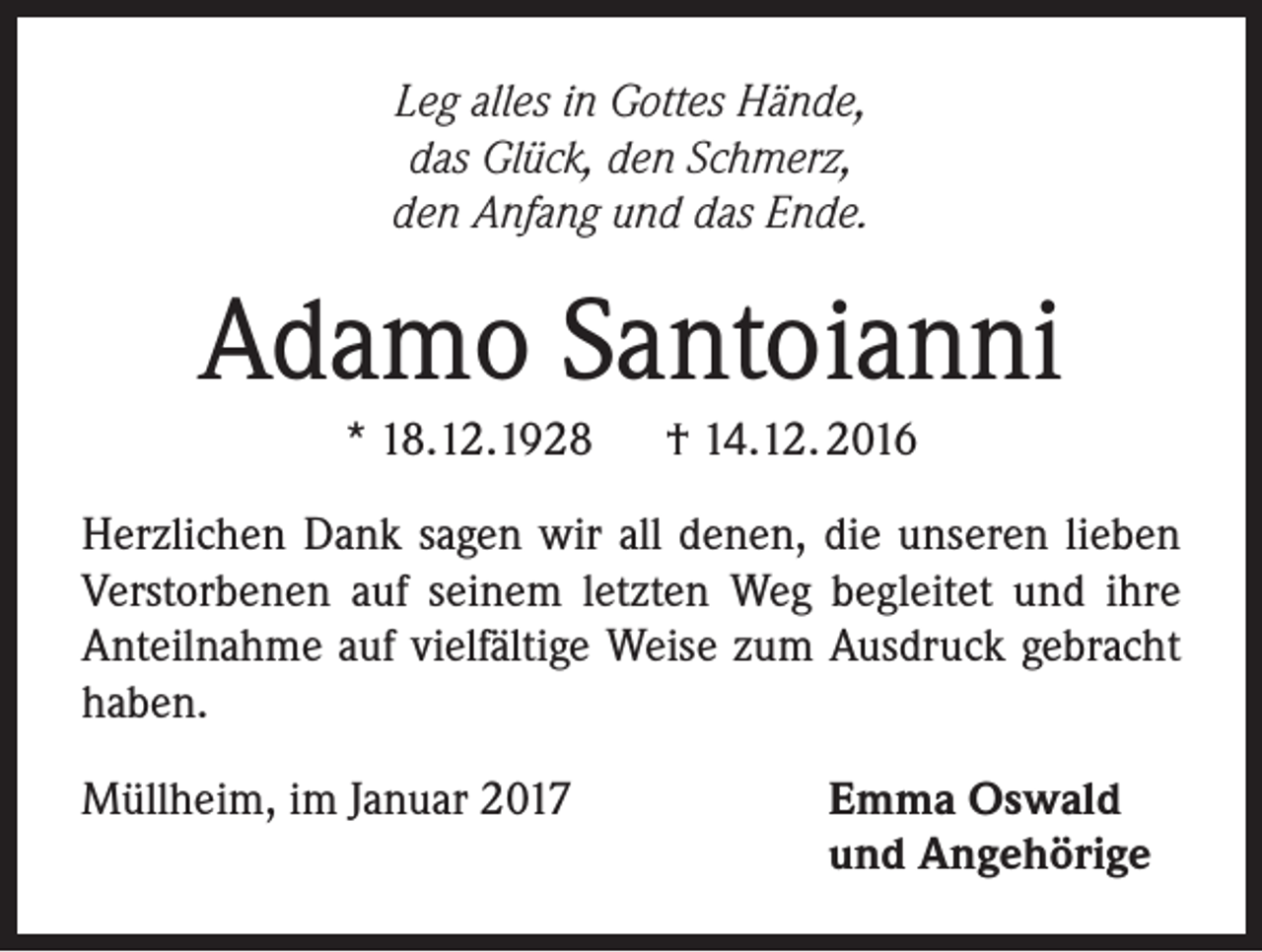 <p>Leg alles in Gottes Hände,<br />das Glück, den Schmerz,<br />den Anfang und das Ende.</p><p>Adamo Santoianni<br />* 18.12.1928 † 14.12. 2016<br />Herzlichen Dank sagen wir all denen, die unseren lieben<br />Verstorbenen auf seinem letzten Weg begleitet und ihre<br />Anteilnahme auf vielfältige Weise zum Ausdruck gebracht<br />haben.<br />Müllheim, im Januar 2017</p><p>Emma Oswald<br />und Angehörige</p>