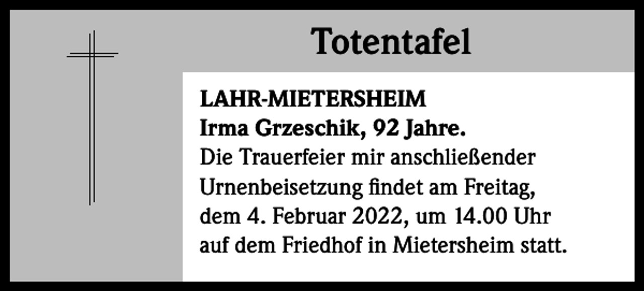 <p>Totentafel<br />Totentafel<br />LAHR-MIETERSHEIM<br />Irma Grzeschik, 92 Jahre.<br />Die Trauerfeier mir anschließender<br />Urnenbeisetzung findet am Freitag,<br />dem 4. Februar 2022, um 14.00 Uhr<br />auf dem Friedhof in Mietersheim statt.</p>