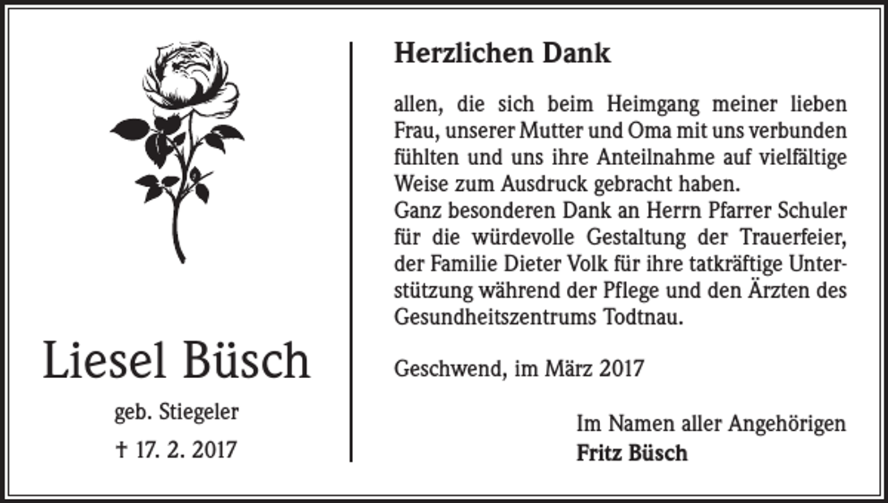 <p>Herzlichen Dank</p><p>Liesel Büsch<br />geb. Stiegeler<br />† 17. 2. 2017</p><p>allen, die sich beim Heimgang meiner lieben<br />Frau, unserer Mutter und Oma mit uns verbunden­<br />fühlten und uns ihre Anteilnahme auf vielfältige<br />Weise zum Ausdruck gebracht haben.<br />Ganz besonderen Dank an Herrn Pfarrer Schuler<br />für die würdevolle Gestaltung der Trauerfeier,<br />der Familie Dieter Volk für ihre tatkräftige Unterstützung während der Pflege und den Ärzten des<br />Gesundheitszentrums Todtnau.<br />Geschwend, im März 2017<br />Im Namen aller Angehörigen<br />Fritz Büsch</p>
