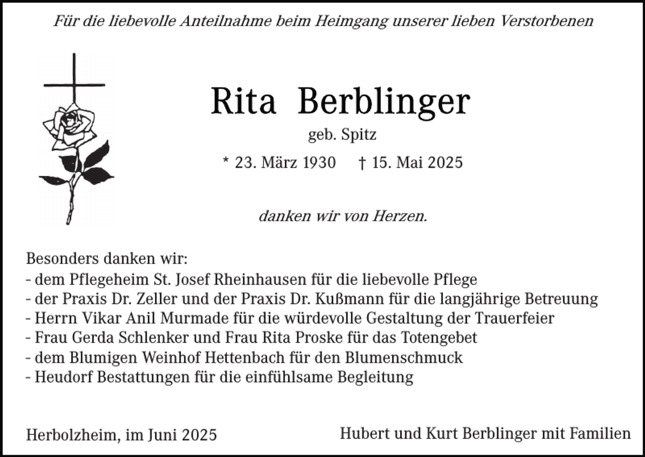 <p>Für die liebevolle Anteilnahme beim Heimgang unserer lieben Verstorbenen</p><p>geb. Spitz<br />* 23. März 1930</p><p>† 15. Mai 2025</p><p>danken wir von Herzen.<br />Besonders danken wir:<br />- dem Pflegeheim St. Josef Rheinhausen für die liebevolle Pflege<br />- der Praxis Dr. Zeller und der Praxis Dr. Kußmann für die langjährige Betreuung<br />- Herrn Vikar Anil Murmade für die würdevolle Gestaltung der Trauerfeier<br />- Frau Gerda Schlenker und Frau Rita Proske für das Totengebet<br />- dem Blumigen Weinhof Hettenbach für den Blumenschmuck<br />- Heudorf Bestattungen für die einfühlsame Begleitung<br />Herbolzheim, im Juni 2025</p><p>Hubert und Kurt Berblinger mit Familien</p>