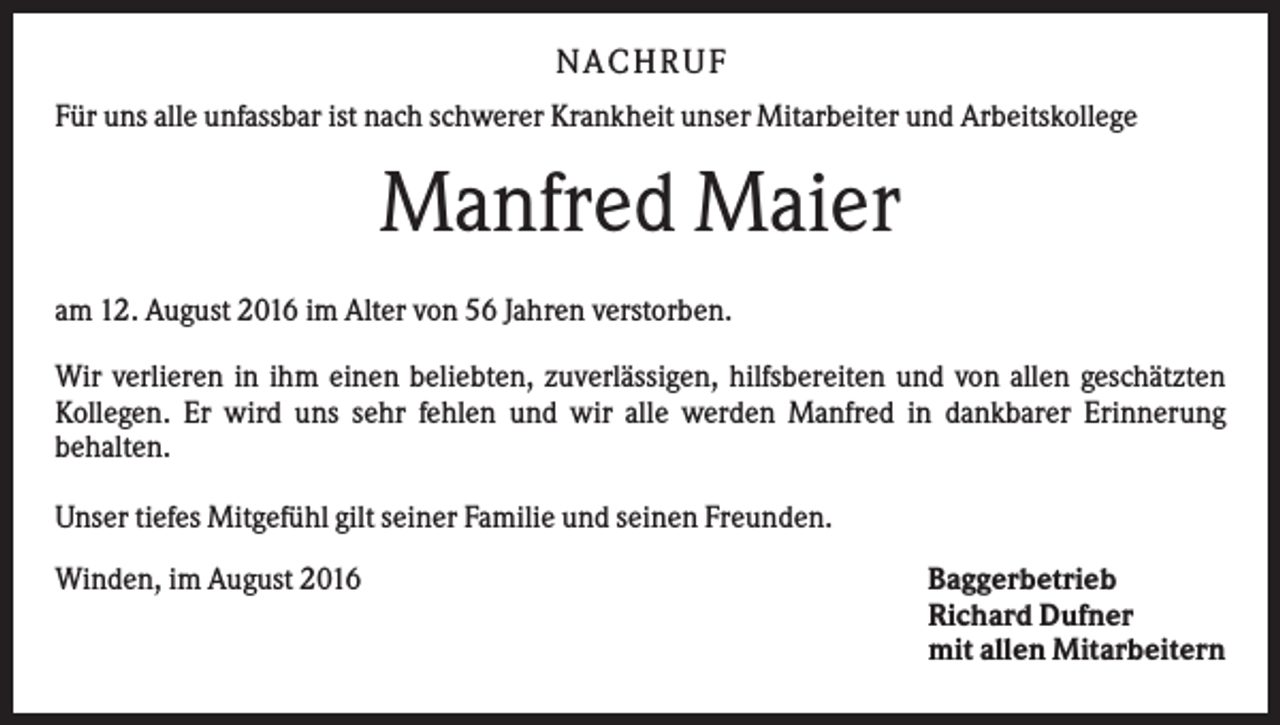 <p>N A C H RU F<br />Für uns alle unfassbar ist nach schwerer Krankheit unser Mitarbeiter und Arbeitskollege</p><p>Manfred Maier<br />am 12. August 2016 im Alter von 56 Jahren verstorben.<br />Wir verlieren in ihm einen beliebten, zuverlässigen, hilfsbereiten und von allen geschätzten<br />Kollegen. Er wird uns sehr fehlen und wir alle werden Manfred in dankbarer Erinnerung<br />behalten.<br />Unser tiefes Mitgefühl gilt seiner Familie und seinen Freunden.<br />Winden, im August 2016</p><p>Baggerbetrieb<br />Richard Dufner<br />mit allen Mitarbeitern</p>