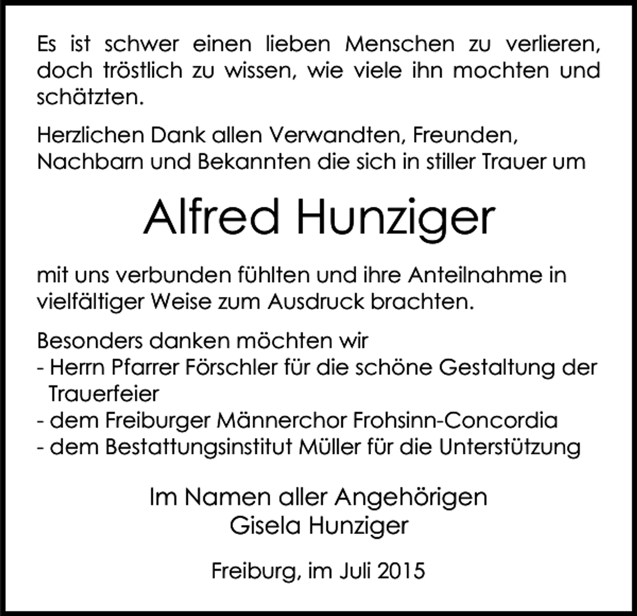 <p>Es ist schwer einen lieben Menschen zu verlieren,<br />doch tröstlich zu wissen, wie viele ihn mochten und<br />schätzten.<br />Herzlichen Dank allen Verwandten, Freunden,<br />Nachbarn und Bekannten die sich in stiller Trauer um</p><p>Alfred Hunziger<br />mit uns verbunden fühlten und ihre Anteilnahme in<br />vielfältiger Weise zum Ausdruck brachten.<br />Besonders danken möchten wir<br />- Herrn Pfarrer Förschler für die schöne Gestaltung der<br />Trauerfeier<br />- dem Freiburger Männerchor Frohsinn-Concordia<br />- dem Bestattungsinstitut Müller für die Unterstützung</p><p>Im Namen aller Angehörigen<br />Gisela Hunziger<br />Freiburg, im Juli 2015</p>