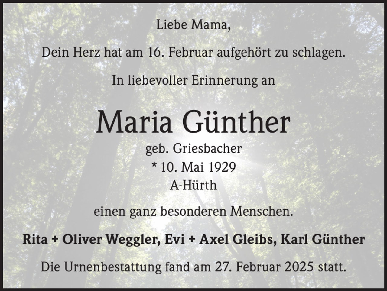 <p>Liebe Mama,<br />Dein Herz hat am 16. Februar aufgehört zu schlagen.<br />In liebevoller Erinnerung an</p><p>Maria Günther<br />geb. Griesbacher<br />* 10. Mai 1929<br />A-Hürth</p><p>einen ganz besonderen Menschen.<br />Rita + Oliver Weggler, Evi + Axel Gleibs, Karl Günther<br />Die Urnenbestattung fand am 27. Februar 2025 statt.</p>