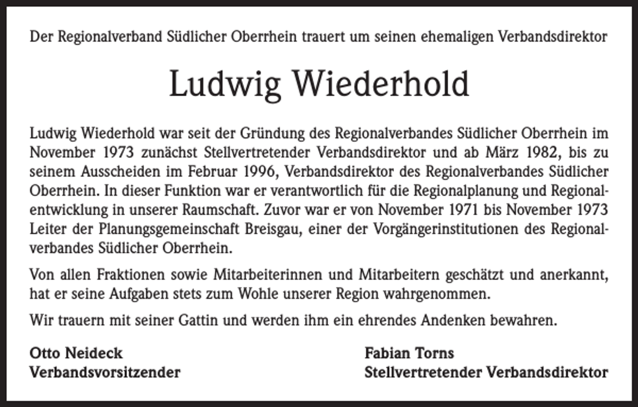 <p>Der Regionalverband Südlicher Oberrhein trauert um seinen ehemaligen Verbandsdirektor</p><p>Ludwig Wiederhold<br />Ludwig Wiederhold war seit der Gründung des Regionalverbandes Südlicher Oberrhein im<br />November 1973 zunächst Stellvertretender Verbandsdirektor und ab März 1982, bis zu<br />seinem Ausscheiden im Februar 1996, Verbandsdirektor des Regionalverbandes Südlicher<br />Oberrhein. In dieser Funktion war er verantwortlich für die Regionalplanung und Regionalentwicklung in unserer Raumschaft. Zuvor war er von November 1971 bis November 1973<br />Leiter der Planungsgemeinschaft Breisgau, einer der Vorgängerinstitutionen des Regionalverbandes Südlicher Oberrhein.<br />Von allen Fraktionen sowie Mitarbeiterinnen und Mitarbeitern geschätzt und anerkannt,<br />hat er seine Aufgaben stets zum Wohle unserer Region wahrgenommen.<br />Wir trauern mit seiner Gattin und werden ihm ein ehrendes Andenken bewahren.<br />Otto Neideck<br />Verbandsvorsitzender</p><p>Fabian Torns<br />Stellvertretender Verbandsdirektor</p>