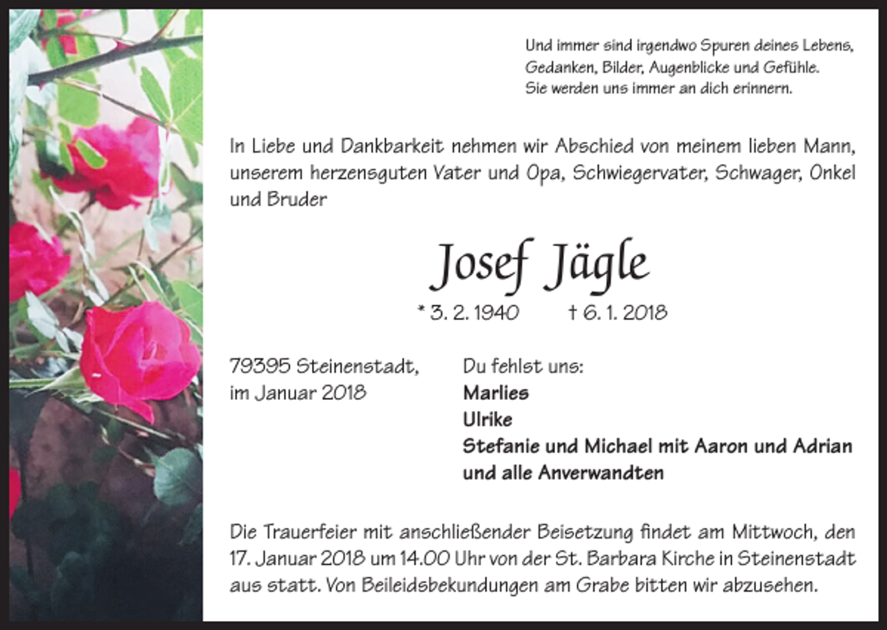 <p>Und immer sind irgendwo Spuren deines Lebens,<br />Gedanken, Bilder, Augenblicke und Gefühle.<br />Sie werden uns immer an dich erinnern.</p><p>In Liebe und Dankbarkeit nehmen wir Abschied von meinem lieben Mann,<br />unserem herzensguten Vater und Opa, Schwiegervater, Schwager, Onkel<br />und Bruder</p><p>Josef Jägle<br />* 3. 2. 1940</p><p>† 6. 1. 2018</p><p>79395 Steinenstadt, Du fehlst uns:<br />im Januar 2018 Marlies<br />Ulrike<br />Stefanie und Michael mit Aaron und Adrian<br />und alle Anverwandten<br />Die Trauerfeier mit anschließender Beisetzung findet am Mittwoch, den<br />17. Januar 2018 um 14.00 Uhr von der St. Barbara Kirche in Steinenstadt<br />aus statt. Von Beileidsbekundungen am Grabe bitten wir abzusehen.</p>